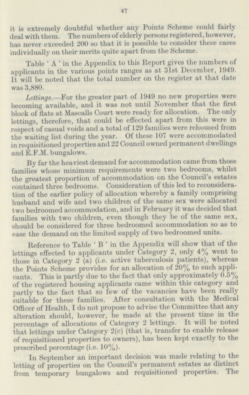 47 it is extremely doubtful whether any Points Scheme could fairly deal with them. The numbers of elderly persons registered, however, has never exceeded 200 so that it is possible to consider these cases individually on their merits quite apart from the Scheme. Table 'A' in the Appendix to this Report gives the numbers of applicants in the various points ranges as at 31st December, 1949. It will be noted that the total number on the register at that date was 3,880. Lettings.—For the greater part of 1949 no new properties were becoming available, and it was not until November that the first block of flats at Mascalls Court were ready for allocation. The only lettings, therefore, that could be effected apart from this were in respect of casual voids and a total of 129 families were rehoused from the waiting list during the year. Of these 107 were accommodated in requisitioned properties and 22 Council owned permanent dwellings and E.F.M. bungalows. By far the heaviest demand for accommodation came from those families whose minimum requirements were two bedrooms, whilst the greatest proportion of accommodation on the Council's estates contained three bedrooms. Consideration of this led to reconsidera tion of the earlier policy of allocation whereby a family comprising husband and wife and two children of the same sex were allocated two bedroomed accommodation, and in February it was decided that families with two children, even though they be of the same sex, should be considered for three bedroomed accommodation so as to ease the demand on the limited supply of two bedroomed units. Reference to Table 'B' in the Appendix will show that of the lettings effected to applicants under Category 2, only 4% went to those in Category 2 (a) (i.e. active tuberculosis patients), whereas the Points Scheme provides for an allocation of 20% to such appli cants. This is partly due to the fact that only approximately 0.5% of the registered housing applicants came within this category and partly to the fact that so few of the vacancies have been really suitable for these families. After consultation with the Medical Officer of Health, I do not propose to advise the Committee that any alteration should, however, be made at the present time in the percentage of allocations of Category 2 lettings. It will be noted that lettings under Category 2(c) (that is, transfer to enable release of requisitioned properties to owners), has been kept exactly to the prescribed percentage (i.e. 10%). In September an important decision was made relating to the letting of properties on the Council's permanent estates as distinct from temporary bungalows and requisitioned properties. The