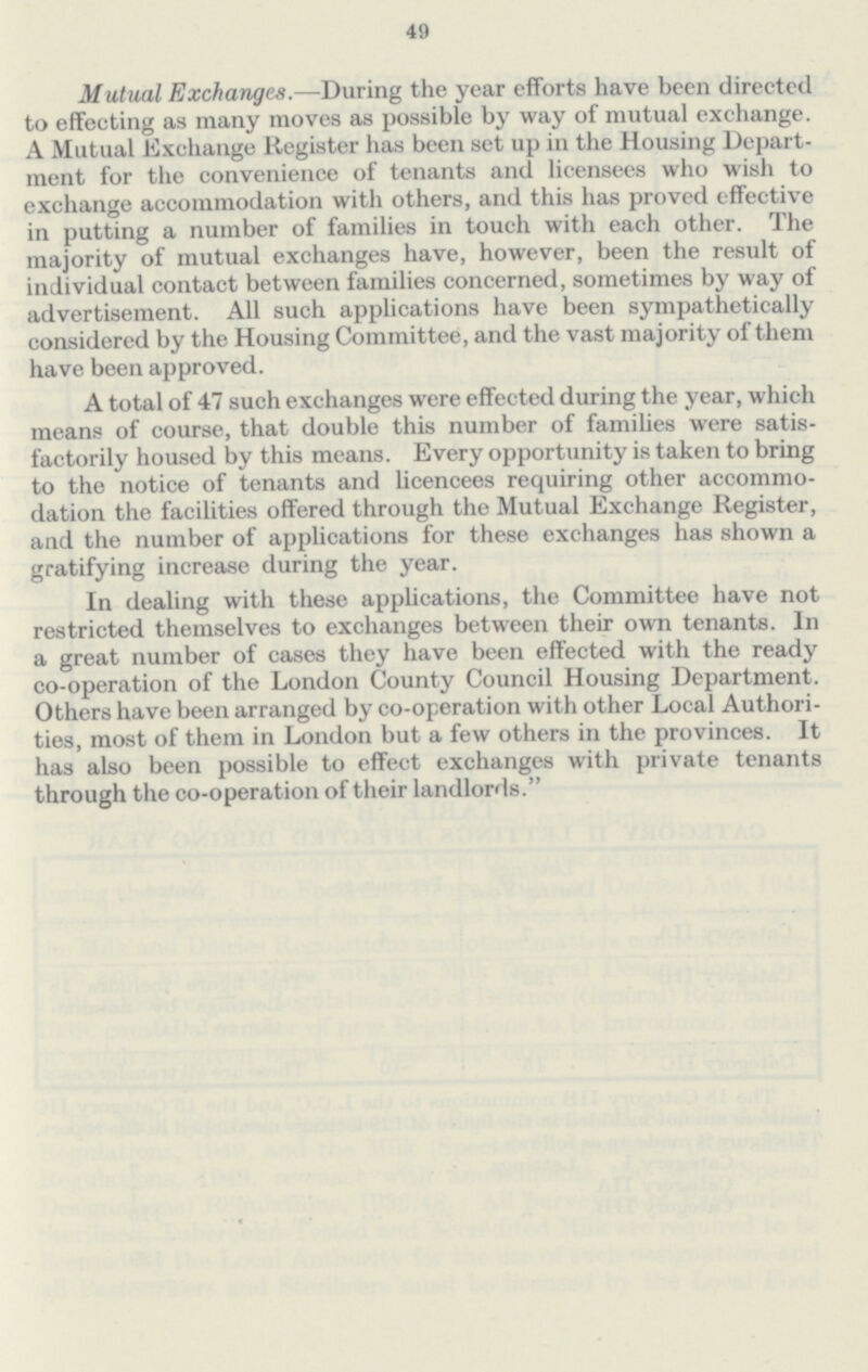 49 Mutual Exchanges.—During the year efforts have been directed to effecting as many moves as possible by way of mutual exchange. A Mutual Exchange Register has been set up in the Housing Depart ment for the convenience of tenants and licensees who wish to exchange accommodation with others, and this has proved effective in putting a number of families in touch with each other. The majority of mutual exchanges have, however, been the result of individual contact between families concerned, sometimes by way of advertisement. All such applications have been sympathetically considered by the Housing Committee, and the vast majority of them have been approved. A total of 47 such exchanges were effected during the year, which means of course, that double this number of families were satis factorily housed by this means. Every opportunity is taken to bring to the notice of tenants and licencees requiring other accommo dation the facilities offered through the Mutual Exchange Register, and the number of applications for these exchanges has shown a gratifying increase during the year. In dealing with these applications, the Committee have not restricted themselves to exchanges between their own tenants. In a great number of cases they have been effected with the ready co-operation of the London County Council Housing Department. Others have been arranged by co-operation with other Local Authori ties, most of them in London but a few others in the provinces. It has also been possible to effect exchanges with private tenants through the co-operation of their landlords.
