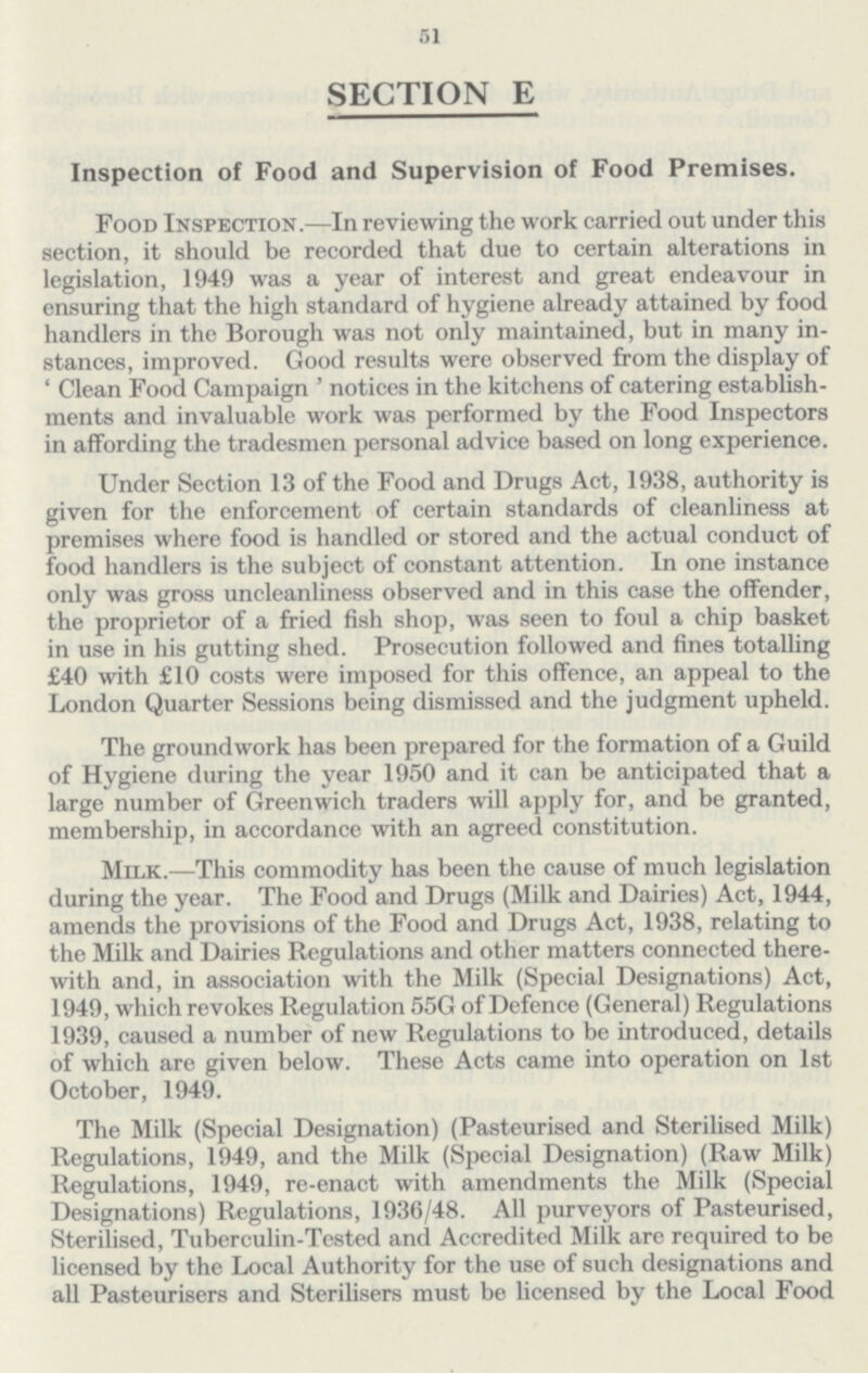 51 SECTION E Inspection of Food and Supervision of Food Premises. Food Inspection.—In reviewing the work carried out under this section, it should be recorded that due to certain alterations in legislation, 1949 was a year of interest and great endeavour in ensuring that the high standard of hygiene already attained by food handlers in the Borough was not only maintained, but in many in stances, improved. Good results were observed from the display of 'Clean Food Campaign' notices in the kitchens of catering establish ments and invaluable work was performed by the Food Inspectors in affording the tradesmen personal advice based on long experience. Under Section 13 of the Food and Drugs Act, 1938, authority is given for the enforcement of certain standards of cleanliness at premises where food is handled or stored and the actual conduct of food handlers is the subject of constant attention. In one instance only was gross uncleanliness observed and in this case the offender, the proprietor of a fried fish shop, was seen to foul a chip basket in use in his gutting shed. Prosecution followed and fines totalling £40 with £10 costs were imposed for this offence, an appeal to the London Quarter Sessions being dismissed and the judgment upheld. The groundwork has been prepared for the formation of a Guild of Hygiene during the year 1950 and it can be anticipated that a large number of Greenwich traders will apply for, and be granted, membership, in accordance with an agreed constitution. Milk.—This commodity has been the cause of much legislation during the year. The Food and Drugs (Milk and Dairies) Act, 1944, amends the provisions of the Food and Drugs Act, 1938, relating to the Milk and Dairies Regulations and other matters connected there with and, in association with the Milk (Special Designations) Act, 1949, which revokes Regulation 55G of Defence (General) Regulations 1939, caused a number of new Regulations to be introduced, details of which are given below. These Acts came into operation on 1st October, 1949. The Milk (Special Designation) (Pasteurised and Sterilised Milk) Regulations, 1949, and the Milk (Special Designation) (Raw Milk) Regulations, 1949, re-enact with amendments the Milk (Special Designations) Regulations, 1936/48. All purveyors of Pasteurised, Sterilised, Tuberculin-Tested and Accredited Milk are required to be licensed by the Local Authority for the use of such designations and all Pasteurisers and Sterilisers must be licensed by the Local Food