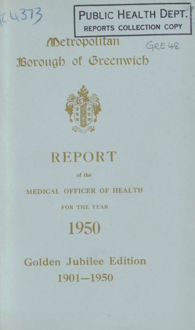 AC 4373 Public Health Dept. REPORTS COLLECTION COPY Metropolitan Borough of Greenwich: REPORT of the MEDICAL OFFICER OF HEALTH FOR THE YEAR 1950 Golden Jubilee Edition 1901—1950