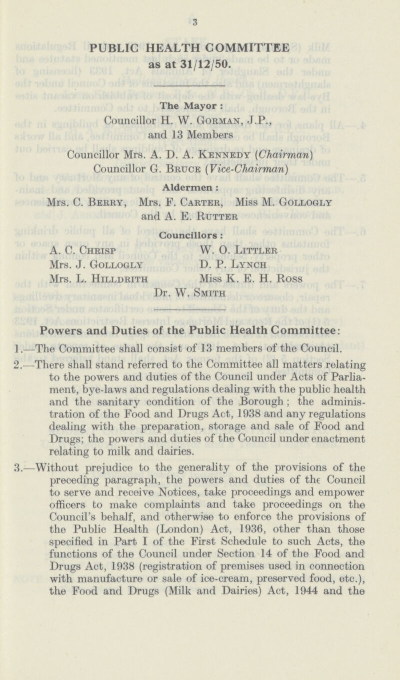 3 PUBLIC HEALTH COMMITTEE as at 31/12/50. The Mayor : Councillor H. W. Gorman, J.P., and 13 Members Councillor Mrs. A. D. A. Kennedy (Chairman) Councillor G. Bruce (Vice-Chairman) Aldermen : Mrs. C. Berry, Mrs. F. Carter, Miss M. Gollogly and A. E. Rutter Councillors: A. C. Chrisp W. 0. Littler Mrs. J. Gollogly D. P. Lynch Mrs. L. Hilldrith Miss K. E. H. Ross Dr. W. Smith Powers and Duties of the Public Health Committee: 1.—The Committee shall consist of 13 members of the Council. 2.—There shall stand referred to the Committee all matters relating to the powers and duties of the Council under Acts of Parlia ment, bye-laws and regulations dealing with the public health and the sanitary condition of the Borough; the adminis tration of the Food and Drugs Act, 1938 and any regulations dealing with the preparation, storage and sale of Food and Drugs; the powers and duties of the Council under enactment relating to milk and dairies. 3.—Without prejudice to the generality of the provisions of the preceding paragraph, the powers and duties of the Council to serve and receive Notices, take proceedings and empower officers to make complaints and take proceedings on the Council's behalf, and otherwise to enforce the provisions of the Public Health (London) Act, 1936, other than those specified in Part I of the First Schedule to such Acts, the functions of the Council under Section 14 of the Food and Drugs Act, 1938 (registration of premises used in connection with manufacture or sale of ice-cream, preserved food, etc.), the Food and Drugs (Milk and Dairies) Act, 1944 and the