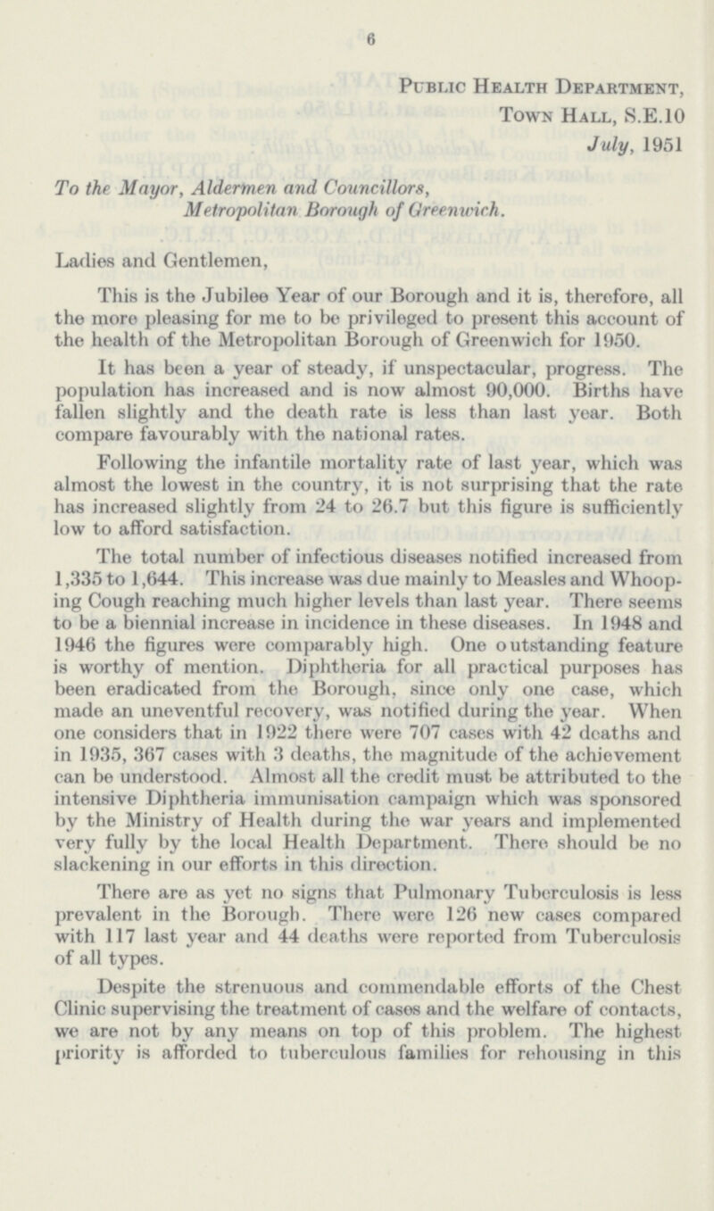 6 Public Health Department, Town Hall, S.E.10 July, 1951 To the Mayor, Aldermen and Councillors, Metropolitan Borough of Greenwich. Ladies and Gentlemen, This is the Jubilee Year of our Borough and it is, therefore, all the more pleasing for me to be privileged to present this account of the health of the Metropolitan Borough of Greenwich for 1950. It has been a year of steady, if unspectacular, progress. The population has increased and is now almost 90,000. Births have fallen slightly and the death rate is less than last year. Both compare favourably with the national rates. Following the infantile mortality rate of last year, which was almost the lowest in the country, it is not surprising that the rate has increased slightly from 24 to 26.7 but this figure is sufficiently low to afford satisfaction. The total number of infectious diseases notified increased from 1,335 to 1,644. This increase was due mainly to Measles and Whoop ing Cough reaching much higher levels than last year. There seems to be a biennial increase in incidence in these diseases. In 1948 and 1946 the figures were comparably high. One outstanding feature is worthy of mention. Diphtheria for all practical purposes has been eradicated from the Borough, since only one case, which made an uneventful recovery, was notified during the year. When one considers that in 1922 there were 707 cases with 42 deaths and in 1935, 367 cases with 3 deaths, the magnitude of the achievement can be understood. Almost all the credit must be attributed to the intensive Diphtheria immunisation campaign which was sponsored by the Ministry of Health during the war years and implemented very fully by the local Health Department. There should be no slackening in our efforts in this direction. There are as yet no signs that Pulmonary Tuberculosis is less prevalent in the Borough. There were 126 new cases compared with 117 last year and 44 deaths were reported from Tuberculosis of all types. Despite the strenuous and commendable efforts of the Chest Clinic supervising the treatment of cases and the welfare of contacts, we are not by any means on top of this problem. The highest priority is afforded to tuberculous families for rehousing in this