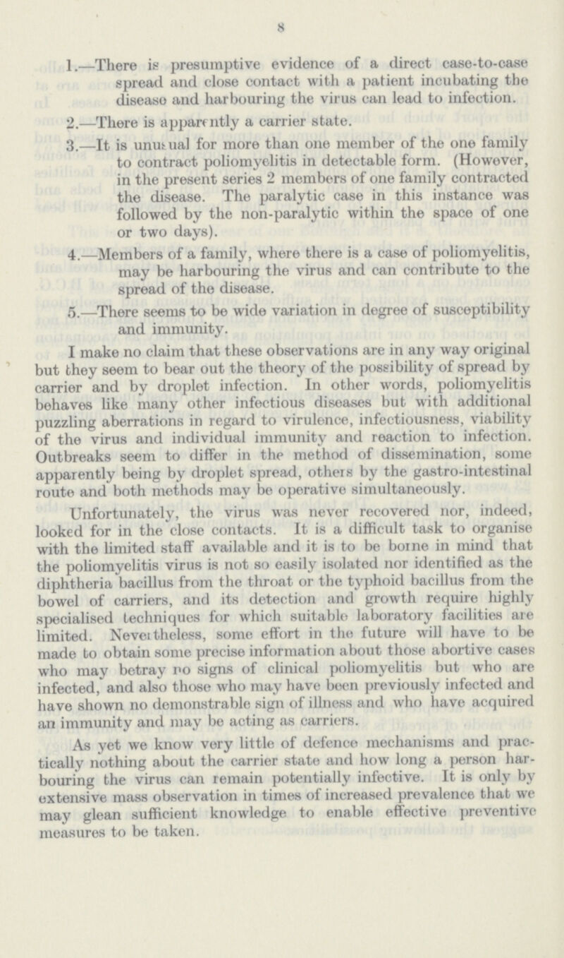 8 1.—There is presumptive evidence of a direct case-to-case spread and close contact with a patient incubating the disease and harbouring the virus can lead to infection. 2.—There is apparently a carrier state. 3.—It is unusual for more than one member of the one family to contract poliomyelitis in detectable form. (However, in the present series 2 members of one family contracted the disease. The paralytic case in this instance was followed by the non-paralytic within the space of one or two days). 4.—Members of a family, where there is a case of poliomyelitis, may be harbouring the virus and can contribute to the spread of the disease. 5.—There seems to be wide variation in degree of susceptibility and immunity. I make no claim that these observations are in any way original but they seem to bear out the theory of the possibility of spread by carrier and by droplet infection. In other words, poliomyelitis behaves like many other infectious diseases but with additional puzzling aberrations in regard to virulence, infectiousness, viability of the virus and individual immunity and reaction to infection. Outbreaks seem to differ in the method of dissemination, some apparently being by droplet spread, others by the gastro-intestinal route and both methods may be operative simultaneously. Unfortunately, the virus was never recovered nor, indeed, looked for in the close contacts. It is a difficult task to organise with the limited staff available and it is to be borne in mind that the poliomyelitis virus is not so easily isolated nor identified as the diphtheria bacillus from the throat or the typhoid bacillus from the bowel of carriers, and its detection and growth require highly specialised techniques for which suitable laboratory facilities are limited. Never tireless, some effort in the future will have to be made to obtain some precise information about those abortive cases who may betray no signs of clinical poliomyelitis but who are infected, and also those who may have been previously infected and have shown no demonstrable sign of illness and who have acquired an immunity and may be acting as carriers. As yet we know very little of defence mechanisms and prac tically nothing about the carrier state and how long a person har bouring the virus can remain potentially infective. It is only by extensive mass observation in times of increased prevalence that we may glean sufficient knowledge to enable effective preventive measures to be taken.