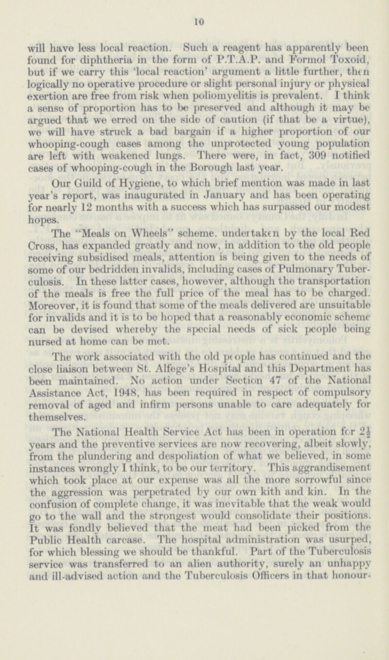 10 will have less local reaction. Such a reagent has apparently been found for diphtheria in the form of P.T.A.P. and Formol Toxoid, but if we carry this 'local reaction' argument a little further, then logically no operative procedure or slight personal injury or physical exertion are free from risk when poliomyelitis is prevalent. I think a sense of proportion has to be preserved and although it may be argued that we erred on the side of caution (if that be a virtue), we will have struck a bad bargain if a higher proportion of our whooping-cough cases among the unprotected young population are left with weakened lungs. There were, in fact, 309 notified cases of whooping-cough in the Borough last year. Our Guild of Hygiene, to which brief mention was made in last year's report, was inaugurated in January and has been operating for nearly 12 months with a success which has surpassed our modest hopes. The Meals on Wheels scheme, undertaken by the local Red Cross, has expanded groatly and now, in addition to the old people receiving subsidised meals, attention is being given to the needs of some of our bedridden invalids, including cases of Pulmonary Tuber culosis. In these latter cases, however, although the transportation of the meals is free the full price of the meal has to be charged. Moreover, it is found that sonre of the meals delivered are unsuitable for invalids and it is to be hoped that a reasonably economic scheme can be devised whereby the special needs of sick people being nursed at home can be met. The work associated with the old people has continued and the close liaison between St. Alfege's Hospital and this Department has been maintained. No action under Section 47 of the National Assistance Act, 1948, has been required in respect of compulsory removal of aged and infirm persons unable to care adequately for themselves. The National Health Service Act has been in operation for years and the preventive services are now recovering, albeit slowly, from the plundering and despoliation of what we believed, in sonre instances wrongly I think, to be our territory. This aggrandisement which took place at our expense was all the more sorrowful since the aggression was perpetrated by our own kith and kin. In the confusion of complete change, it was inevitable that the weak would go to the wall anel the strongest would consolidate their positions. It was fondly believed that the meat had been picked from the Public Health carcase. The hospital administration was usurped, for which blessing we should be thankful. Part of the Tuber culosis service was transferred to an alien authority, surely an unhappy and ill-advised action and the Tuberculosis Officers in that honour¬
