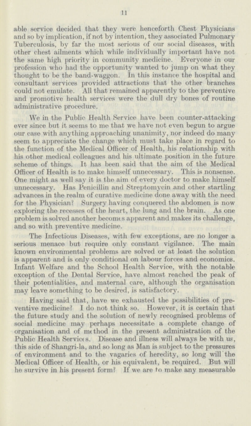 11 able service decided that they were henceforth Chest Physicians and so by implication, if not by intention, they associated Pulmonary Tuberculosis, by far the most serious of our social diseases, with other chest ailments which while individually important have not the same high priority in community medicine. Everyone in our profession who had the opportunity wanted to jump on what they thought to be the band-waggon. In this instance the hospital and consultant services provided attractions that the other branches could not emulate. All that remained apparently to the preventive and promotive health services were the dull dry bones of routine administrative procedure. We in the Public Health Service have been counter-attacking ever since but it seems to me that we have not even begun to argue our case with anything approaching unanimity, nor indeed do many seem to appreciate the change which must take place in regard to the function of the Medical Officer of Health, his relationship with his other medical colleagues and his ultimate position in the future scheme of things. It has been said that the aim of the Medical Officer of Health is to make himself unnecessary. This is nonsense. One might as well say it is the aim of every doctor to make himself unnecessary. Has Penicillin and Streptomycin and other startling advances in the realm of curative medicine done away with the need for the Physician? Surgery having conquered the abdomen is now exploring the recesses of the heart, the lung and the brain. As one problem is solved another becomes apparent and makes its challenge, and so with preventive medicine. The Infectious Diseases, with few exceptions, are no longer a serious menace but require only constant vigilance. The main known environmental problems are solved or at least the solution is apparent and is only conditional on labour forces and economics. Infant Welfare and the School Health Service, with the notable exception of the Dental Service, have almost reached the peak of their potentialities, and maternal care, although the organisation may leave something to be desired, is satisfactory. Having said that, have we exhausted the possibilities of pre ventive medicine? I do not think so. However, it is certain that the future study and the solution of newly recognised problems of social medicine may perhaps necessitate a complete change of organisation and of method in the present administration of the Public Health Services. Disease and illness will always be with us, this side of Shangri-la, and so long as Man is subject to the pressures of environment and to the vagaries of hereelity, so long will the Medical Officer of Health, or his equivalent, be required. But will he survive in his present form? If we are to make any measurable