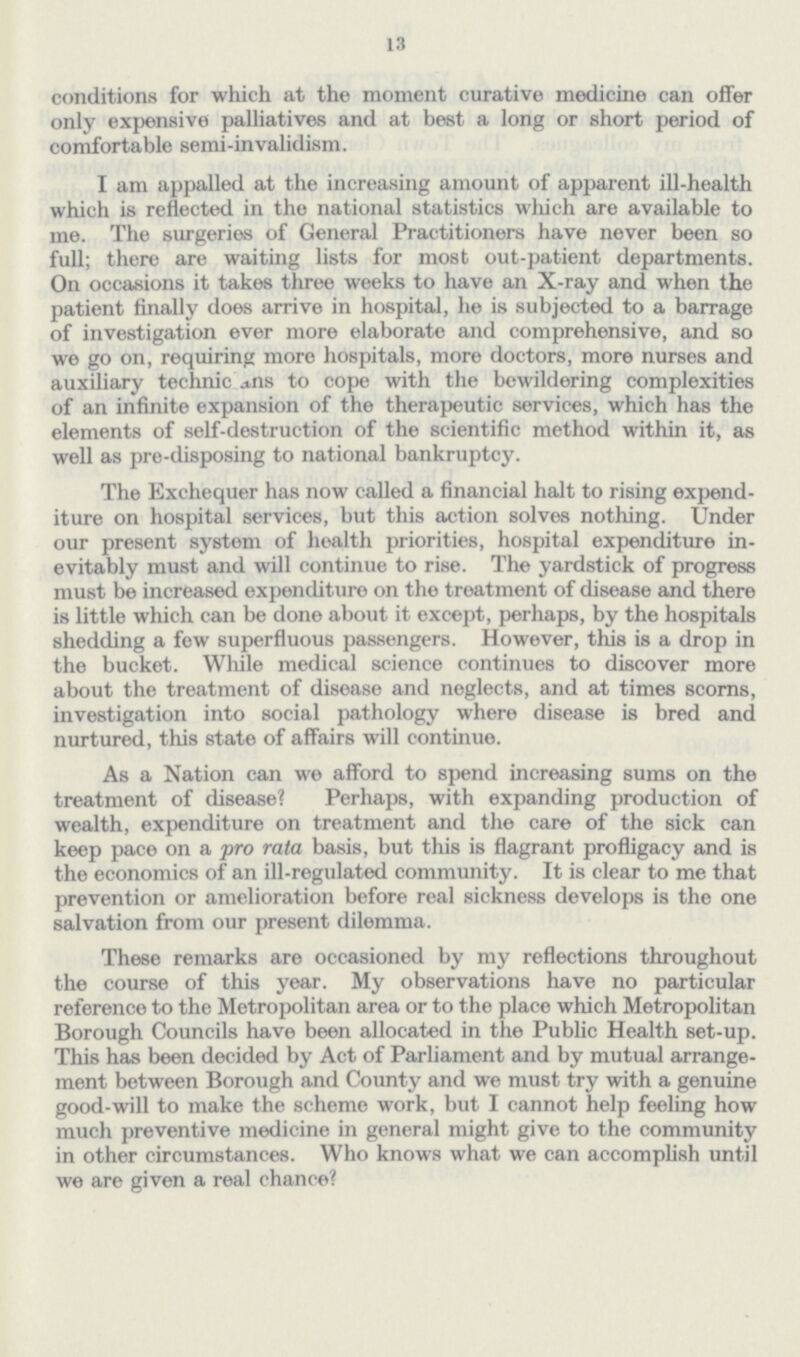 13 conditions for which at the moment curative medicine can offer only expensive palliatives and at best a long or short period of comfortable semi-invalidism. I am appalled at the increasing amount of apparent ill-health which is reflected in the national statistics which are available to me. The surgeries of General Practitioners have never been so full; there are waiting lists for most out-patient departments. On occasions it takes three weeks to have an X-ray and when the patient finally does arrive in hospital, he is subjected to a barrage of investigation ever more elaborate and comprehensive, and so we go on, requiring more hospitals, more doctors, more nurses and auxiliary technic j,ns to cope with the bewildering complexities of an infinite expansion of the therapeutic services, which has the elements of self-destruction of the scientific method within it, as well as pre-disposing to national bankruptey. The Exchequer has now called a financial halt to rising expend iture on hospital services, but this action solves nothing. Under our present system of health priorities, hospital expenditure in evitably must and will continue to rise. The yardstick of progress must be increased expenditure on the treatment of disease and there is little which can be done about it except, perhaps, by the hospitals shedding a few superfluous passengers. However, this is a drop in the bucket. While medical science continues to discover more about the treatment of disease and neglects, and at times scorns, investigation into social pathology where disease is bred and nurtured, this state of affairs will continue. As a Nation can we afford to spend increasing sums on the treatment of disease? Perhaps, with expanding production of wealth, expenditure on treatment and the care of the sick can keep pace on a pro rata basis, but this is flagrant profligacy and is the economics of an ill-regulated community. It is clear to me that prevention or amelioration before real sickness develops is the one salvation from our present dilemma. These remarks are occasioned by my reflections throughout the course of this year. My observations have no particular reference to the Metropolitan area or to the place which Metropolitan Borough Councils have been allocated in the Public Health set-up. This has been decided by Act of Parliament and by mutual arrange ment between Borough and County and we must try with a genuine good-will to make the scheme work, but I cannot help feeling how much preventive medicine in general might give to the community in other circumstances. Who knows what we can accomplish until we are given a real chance?