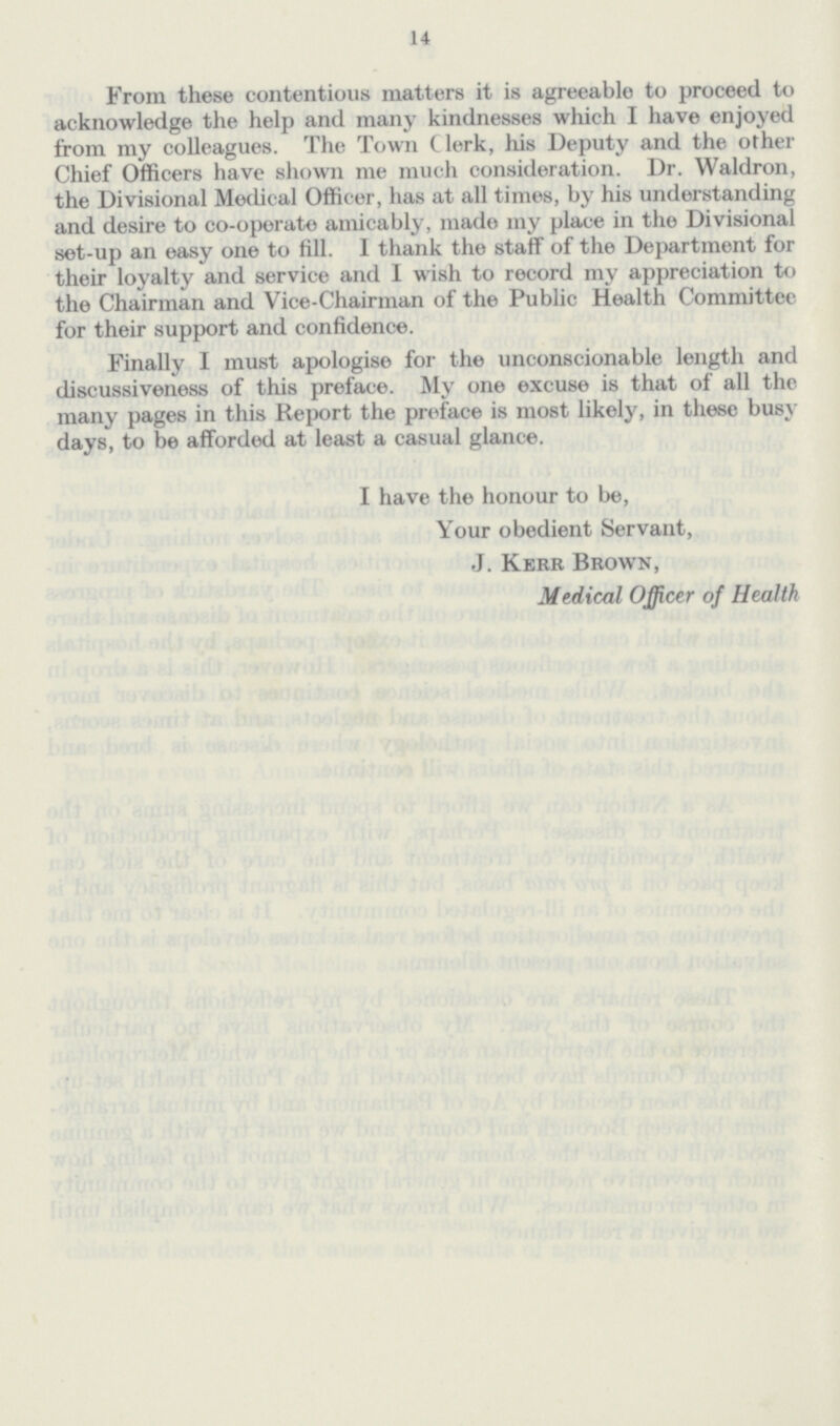 14 From these contentious matters it is agreeablo to proceed to acknowledge the help and many kindnesses which I have enjoyed from my colleagues. The Town Clerk, his Deputy and the other Chief Officers have shown me much consideration. Dr. Waldron, the Divisional Medical Officer, has at all times, by his understanding and desire to co-operate amicably, mado my place in the Divisional set-up an easy one to fill. I thank the staff of the Department for their loyalty and service and I wish to record my appreciation to the Chairman and Vice-Chairman of the Public Health Committee for their support and confidence. Finally I must apologise for the unconscionable length and discussiveness of this preface. My one excuse is that of all the many pages in this Report the preface is most likely, in these busy days, to be afforded at least a casual glance. I have the honour to be, Your obedient Servant, J. Kerr Brown, Medical Officer of Health