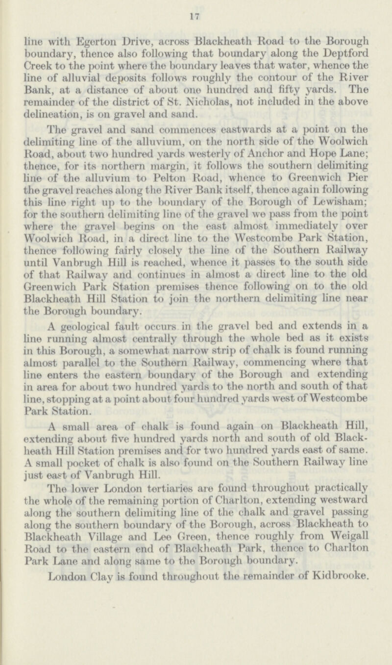 17 line with Egerton Drive, across Blackheath Road to tlie Borough boundary, thence also following that boundary along the Deptford Creek to the point where the boundary leaves that water, whence the line of alluvial deposits follows roughly the contour of the River Bank, at a distance of about one hundred and fifty yards. The remainder of the district of St. Nicholas, not included in the above delineation, is on gravel and sand. The gravel and sand commences eastwards at a point on the delimiting line of the alluvium, on the north side of the Woolwich Road, about two hundred yards westerly of Anchor and Hope Lane; thence, for its northern margin, it follows the southern delimiting line of the alluvium to Pelton Road, whence to Greenwich Pier the gravel reaches along the River Bank itself, thence again following this line right up to the boundary of the Borough of Lewisham; for the southern delimiting lino of the gravel we pass from the point where the gravel begins on the east almost immediately over Woolwich Road, in a direct line to the Westcombe Park Station, thence following fairly closely the line of the Southern Railway until Vanbrugh Hill is reached, whence it passes to the south side of that Railway and continues in almost a direct line to the old Greenwich Park Station premises thence following on to the old Blackheath Hill Station to join the northern delimiting line near the Borough boundary. A geological fault occurs in the gravel bed and extends in a line running almost centrally through the whole bed as it exists in this Borough, a somewhat narrow strip of chalk is found running almost parallel to the Southern Railway, commencing where that line enters the eastern boundary of the Borough and extending in area for about two hundred yards to the north and south of that line, stopping at a point about four hundred yards west of Westcombe Park Station. A small area of chalk is found again on Blackheath Hill, extending about five hundred yards north and south of old Black heath Hill Station premises and for two hundred yards east of same. A small pocket of chalk is also found on the Southern Railway line just east of Vanbrugh Hill. The lower London tertiaries are found throughout practically the whole of the remaining portion of Charlton, extending westward along the southern delimiting line of the chalk and gravel passing along the southern boundary of the Borough, across Blackheath to Blackheath Village and Lee Green, thence roughly from Weigall Road to the eastern end of Blackheath Park, thence to Charlton Park Lane and along same to the Borough boundary. London Clay is found throughout the remainder of Kidbrooke.