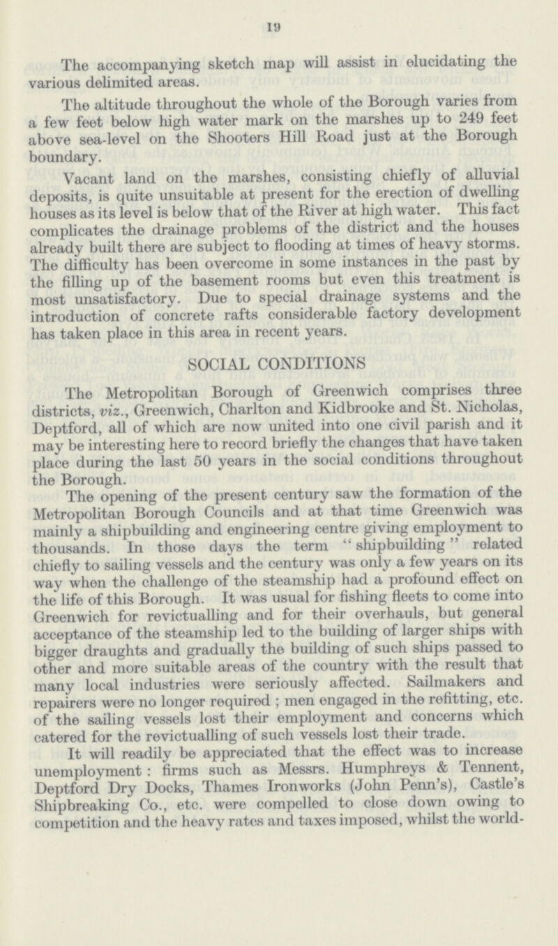 19 The accompanying sketch map will assist in elucidating the various delimited areas. The altitude throughout the whole of the Borough varies from a few feet below high water mark on the marshes up to 249 feet above sea-level on the Shooters Hill Road just at the Borough boundary. Vacant land on the marshes, consisting chiefly of alluvial deposits, is quite unsuitable at present for the erection of dwelling houses as its level is below that of the River at high water. This fact complicates the drainage problems of the district and the houses already built there are subject to flooding at times of heavy storms. The difficulty has been overcome in some instances in the past by the filling up of the basement rooms but even this treatment is most unsatisfactory. Due to special drainage systems and the introduction of concrete rafts considerable factory development has taken place in this area in recent years. SOCIAL CONDITIONS The Metropolitan Borough of Greenwich comprises three districts, viz., Greenwich, Charlton and Kidbrooke and St. Nicholas, Deptford, all of which are now united into one civil parish and it may be interesting here to record briefly the changes that have taken place during the last 50 years in the social conditions throughout the Borough. The opening of the present century saw the formation of the Metropolitan Borough Councils and at that time Greenwich was mainly a shipbuilding and engineering centre giving employment to thousands. In those days the term shipbuilding related chiefly to sailing vessels and the century was only a few years on its way when the challenge of the steamship had a profound effect on the life of this Borough. It was usual for fishing fleets to come into Greenwich for revictualling and for their overhauls, but general acceptance of the steamship led to the building of larger ships with bigger draughts and gradually the building of such ships passed to other and more suitable areas of the country with the result that many local industries were seriously affected. Sailmakers and repairers were no longer required; men engaged in the refitting, etc. of the sailing vessels lost their employment and concerns which catered for the revictualling of such vessels lost their trade. It will readily be appreciated that the effect was to increase unemployment: firms such as Messrs. Humphreys & Tennent, Deptford Dry Docks, Thames Ironworks (John Perm's), Castle's Shipbreaking Co., etc. were compelled to close down owing to competition and the heavy rates and taxes imposed, whilst the world-
