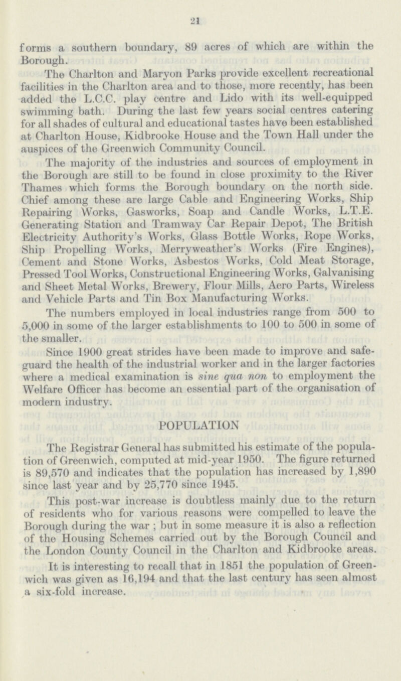 21 forms a southern boundary, 89 acres of which are within the Borough. The Charlton and Maryon Parks provide excellent recreational facilities in the Charlton area and to those, more recently, has been added the L.C.C. play centre and Lido with its well-equipped swimming bath. During the last few years social centres catering for all shades of cultural and educational tastes have been established at Charlton House, Kidbrooke House and the Town Hall under the auspices of the Greenwich Community Council. The majority of the industries and sources of employment in the Borough are still to be found in close proximity to the River Thames which forms the Borough boundary on the north side. Chief among these are large Cable and Engineering Works, Ship Repairing Works, Gasworks, Soap and Candle Works, L.T.E. Generating Station and Tramway Car Repair Depot, The British Electricity Authority's Works, Glass Bottle Works, Rope Works, Ship Propelling Works, Merryweather's Works (Fire Engines), Cement and Stone Works, Asbestos Works, Cold Meat Storage, Pressed Tool Works, Constructional Engineering Works, Galvanising and Sheet Metal Works, Brewery, Flour Mills, Aero Parts, Wireless and Vehicle Parts and Tin Box Manufacturing Works. The numbers employed in local industries range from 500 to 5,000 in soino of the larger establishments to 100 to 500 in some of the smaller. Since 1900 great strides have been made to improve and safe guard the health of the industrial worker and in the larger factories where a medical examination is sine qua non to employment the Welfare Officer has become an essential part of the organisation of modern industry. POPULATION The Registrar General has submitted his estimate of the popula tion of Greenwich, computed at mid-year 1950. The figure returned is 89,570 and indicates that the population has increased by 1,890 since last year and by 25,770 since 1945. This post-war increase is doubtless mainly due to the return of residents who for various reasons were compelled to leave the Borough during the war; but in some measure it is also a reflection of the Housing Schemes carried out by the Borough Council and the London County Council in the Charlton and Kidbrooke areas. It is interesting to recall that in 1851 the population of Green wich was given as 16,194 and that the last century has seen almost a six-fold increase.
