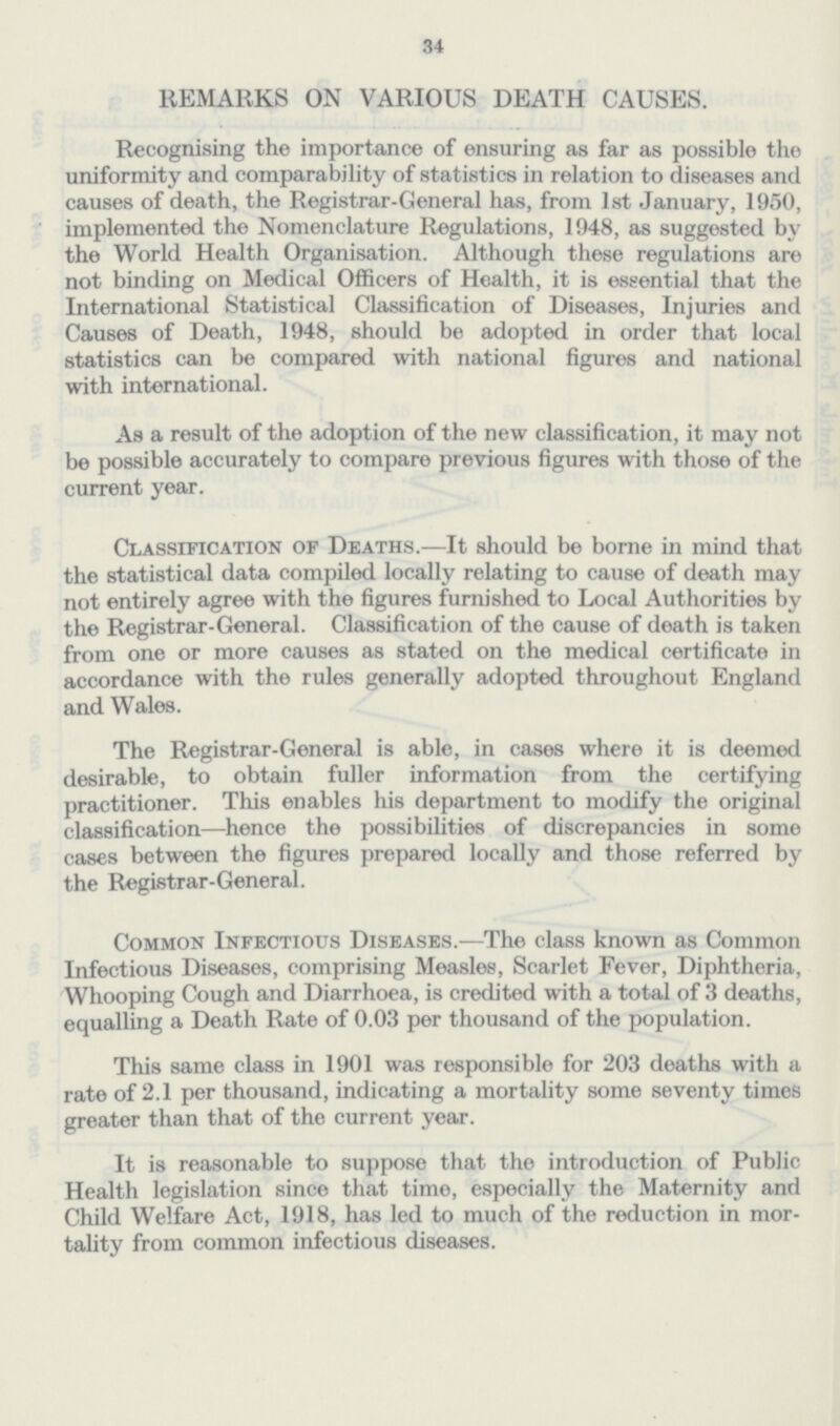 34 REMARKS ON VARIOUS DEATH CAUSES. Recognising the importance of ensuring as far as possible the uniformity and comparability of statistics in relation to diseases and causes of death, the Registrar-General has, from 1st January, 1950, implemented the Nomenclature Regulations, 1948, as suggested by the World Health Organisation. Although these regulations are not binding on Medical Officers of Health, it is essential that the International Statistical Classification of Diseases, Injuries and Causes of Death, 1948, should be adopted in order that local statistics can be compared with national figures and national with international. As a result of the adoption of the new classification, it may not be possible accurately to compare previous figures with those of the current year. Classification of Deaths.— It should be borne in mind that the statistical data compiled locally relating to cause of death may not entirely agree with the figures furnished to Local Authorities by the Registrar-General. Classification of the cause of death is taken from one or more causes as stated on the medical certificate in accordance with the rules generally adopted throughout England and Wales. The Registrar-General is able, in cases where it is deemed desirable, to obtain fuller information from the certifying practitioner. This enables his department to modify the original classification— hence the possibilities of discrepancies in some cases between the figures prepared locally and those referred by the Registrar-General. Common Infectious Diseases.— The class known as Common Infectious Diseases, comprising Measles, Scarlet Fever, Diphtheria, Whooping Cough and Diarrhoea, is credited with a total of 3 deaths, equalling a Death Rate of 0.03 per thousand of the population. This same class in 1901 was responsible for 203 deaths with a rate of 2.1 per thousand, indicating a mortality some seventy times greater than that of the current year. It is reasonable to suppose that the introduction of Public Health legislation since that time, especially the Maternity and Child Welfare Act, 1918, has led to much of the reduction in mor tality from common infectious diseases.