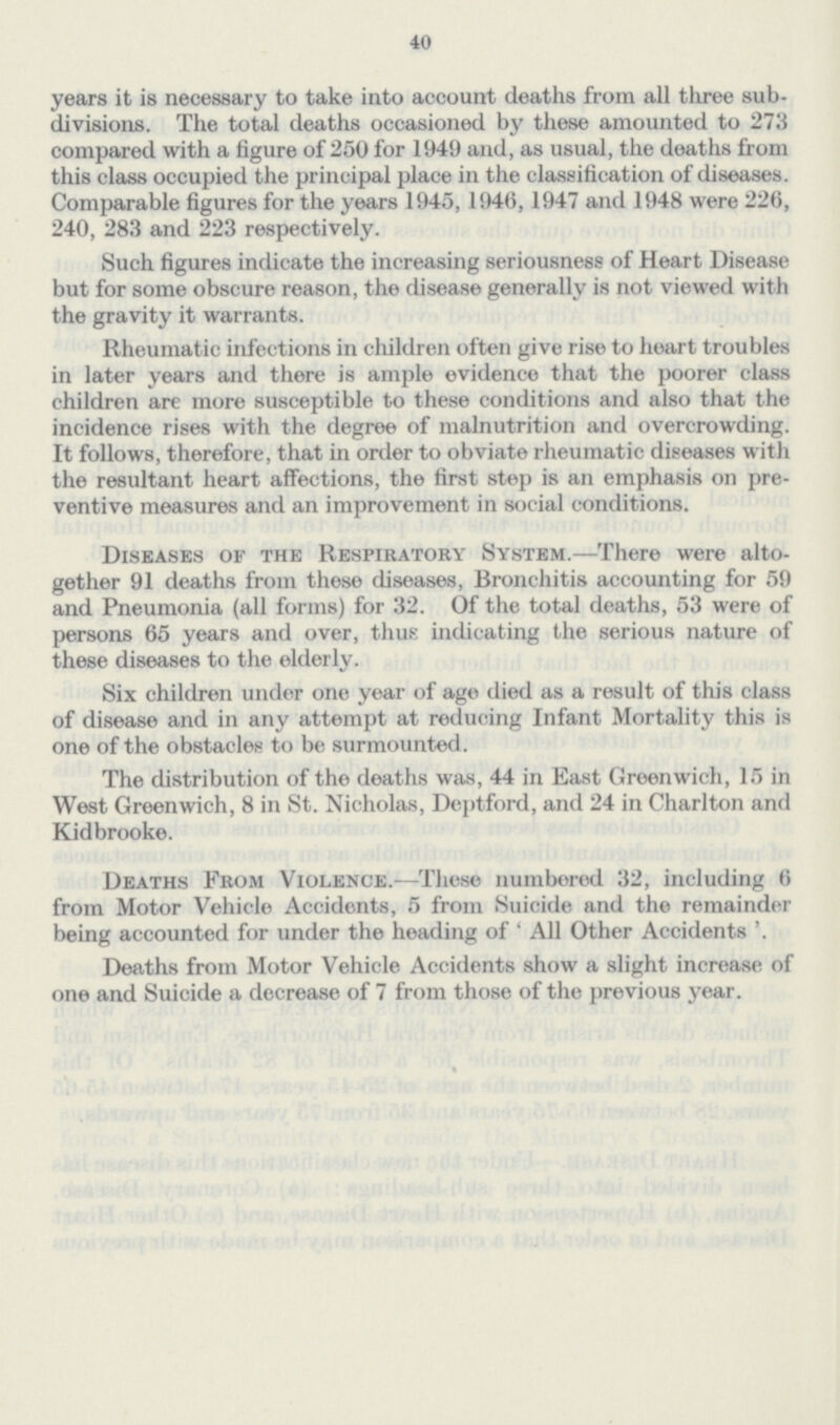 40 years it is necessary to take into account deaths from all three sub divisions. The total deaths occasioned by these amounted to 273 compared with a figure of 250 for 1949 and, as usual, the deaths from this class occupied the principal place in the classification of diseases. Comparable figures for the years 1945, 1946,1947 and 1948 were 226, 240, 283 and 223 respectively. Such figures indicate the increasing seriousness of Heart Disease but for some obscure reason, the disease generally is not viewed with the gravity it warrants. Rheumatic infections in children often give rise to heart troubles in later years and there is ample evidence that the poorer class children are more susceptible to these conditions and also that the incidence rises with the degree of malnutrition and overcrowding. It follows, therefore, that in order to obviate rheumatic diseases with the resultant heart affections, the first step is an emphasis on pre ventive measures and an improvement in social conditions. Diseases of the Respiratory System.— There were alto gether 91 deaths from these diseases, Bronchitis accounting for 59 and Pneumonia (all forms) for 32. Of the total deaths, 53 were of persons 65 years and over, thus indicating the serious nature of these diseases to the elderly. Six children under one year of age died as a result of this class of disease and in any attempt at reducing Infant Mortality this is one of the obstacles to be surmounted. The distribution of the deaths was, 44 in East Greenwich, 15 in West Greenwich, 8 in St. Nicholas, Deptford, and 24 in Charlton and Kidbrooke. Deaths From Violence.— These numbered 32, including 6 from Motor Vehicle Accidents, 5 from Suicide and the remainder being accounted for under the heading of ' All Other Accidents '. Deaths from Motor Vehicle Accidents show a slight increase of one and Suicide a decrease of 7 from those of the previous year.