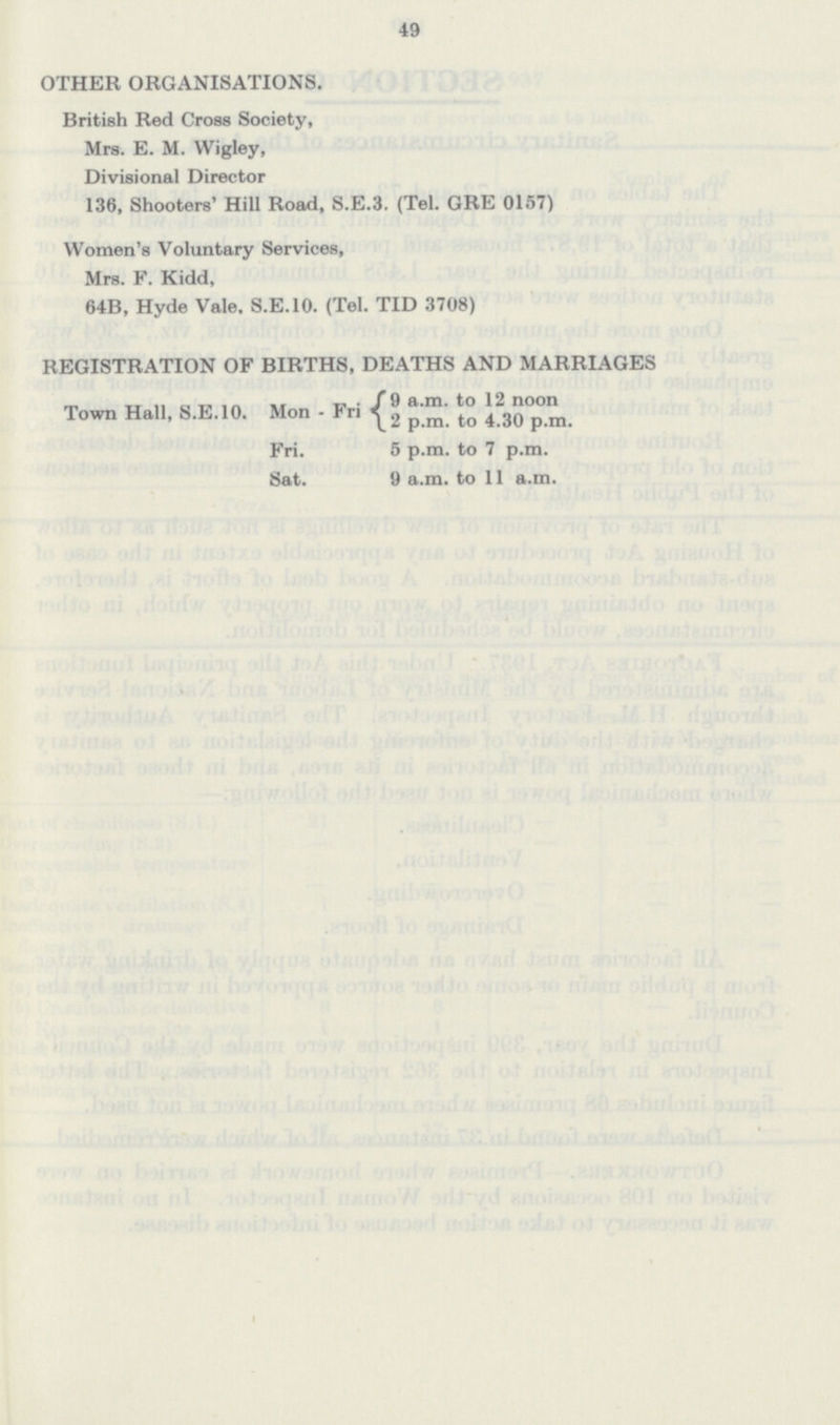 49 OTHER ORGANISATIONS. British Red Cross Society, Mrs. E. M. Wigley, Divisional Director 136, Shooters' Hill Road, S.E.3. (Tel. GRE 0157) Women's Voluntary Services, Mrs. F. Kidd, 64B, Hyde Vale. S.E.10. (Tel. TID 3708) REGISTRATION OF BIRTHS, DEATHS AND MARRIAGES Town Hall, S.E.10. Mon Fri 9 a.m. to 12 noon 2 p.m. to 4.30 p.m. Fri. Sat. 5 p.m. to 7 p.m. 9 a.m. to 11 a.m.