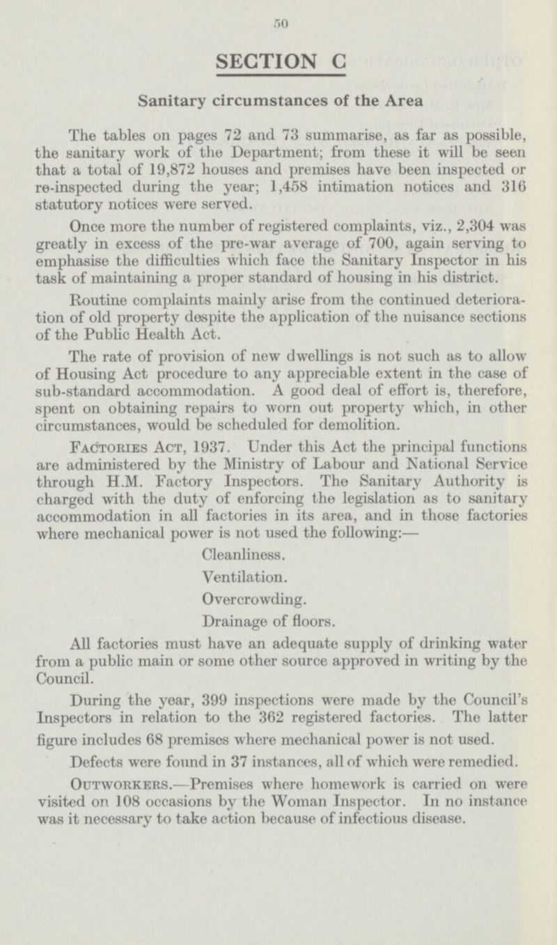 50 SECTION C Sanitary circumstances of the Area The tables on pages 72 and 73 summarise, as far as possible, the sanitary work of the Department; from these it will be seen that a total of 19,872 houses and premises have been inspected or re-inspected during the year; 1,458 intimation notices and 316 statutory notices were served. Once more the number of registered complaints, viz., 2,304 was greatly in excess of the pre-war average of 700, again serving to emphasise the difficulties which face the Sanitary Inspector in his task of maintaining a proper standard of housing in his district. Routine complaints mainly arise from the continued deterioration of old property daspite the application of the nuisance sections of the Public Health Act. The rate of provision of new dwellings is not such as to allow of Housing Act procedure to any appreciable extent in the case of sub-standard accommodation. A good deal of effort is, therefore, spent on obtaining repairs to worn out property which, in other circumstances, would be scheduled for demolition. Factories Act, 1937. Under this Act the principal functions are administered by the Ministry of Labour and Rational Service through H.M. Factory Inspectors. The Sanitary Authority is charged with the duty of enforcing the legislation as to sanitary accommodation in all factories in its area, and in those factories where mechanical power is not used the following:— Cleanliness. Ventilation. Overcrowding. Drainage of floors. All factories must have an adequate supply of drinking water from a public main or some other source approved in writing by the Council. During the year, 399 inspections were made by the Council's Inspectors in relation to the 362 registered factories. The latter figure includes 68 premises where mechanical power is not used. Defects were found in 37 instances, all of which were remedied. Outworkers.—Premises where homework is carried on were visited on 108 occasions by the Woman Inspector. In no instance was it necessary to take action because of infectious disease.