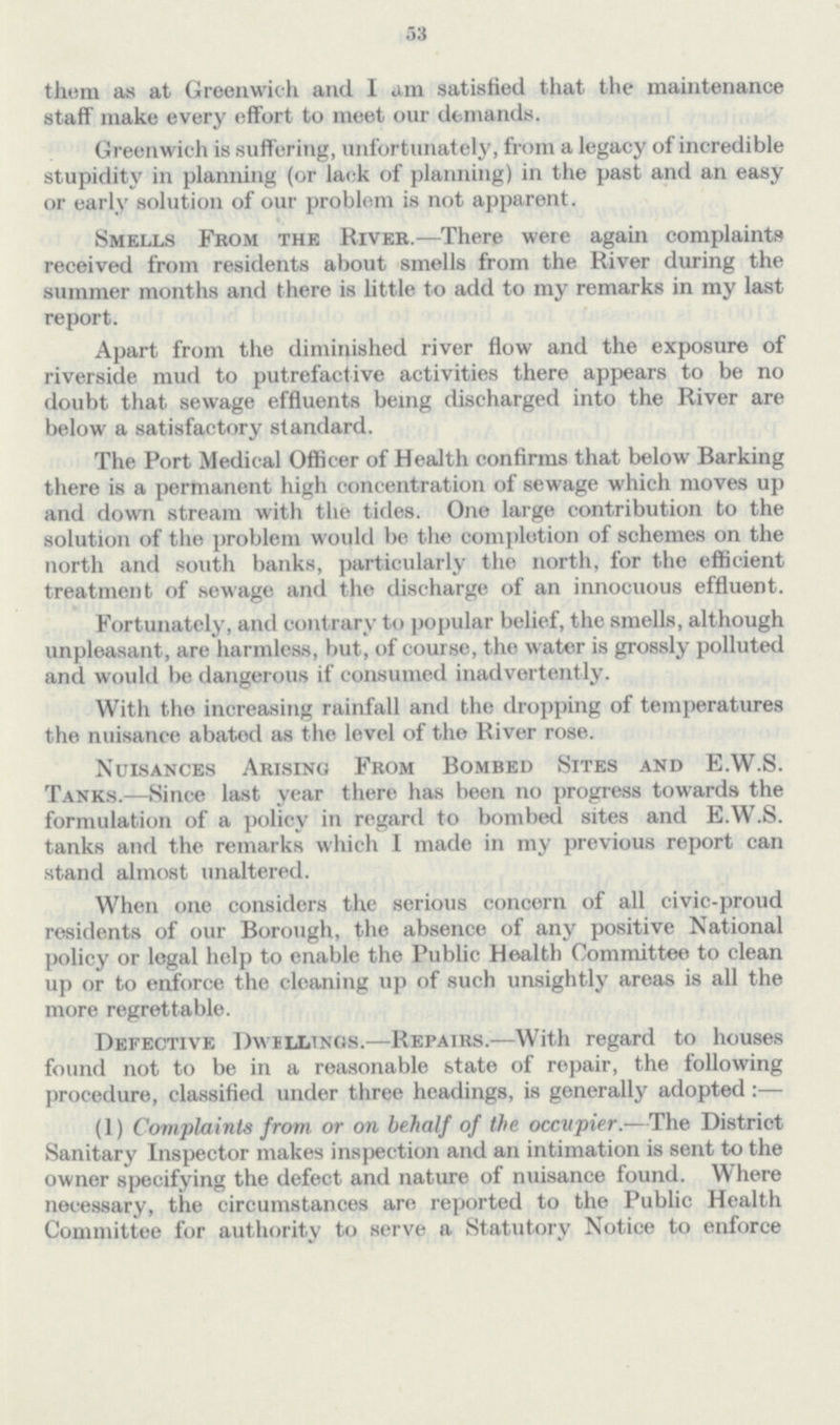 53 them as at Greenwich and I am satisfied that the maintenance staff make every effort to meet our demands. Greenwich is suffering, unfortunately, from a legacy of incredible stupidity in planning (or lack of planning) in the past and an easy or early solution of our problem is not apparent. Smells From the River.—There were again complaints received from residents about smells from the River during the summer months and there is little to add to my remarks in my last report. Apart from the diminished river flow and the exposure of riverside mud to putrefactive activities there appears to be no doubt that sewage effluents being discharged into the River are below a satisfactory standard. The Port Medical Officer of Health confirms that below Barking there is a permanent high concentration of sewage which moves up and down stream with the tides. One large contribution to the solution of the problem would be the completion of schemes on the north and south banks, particularly the north, for the efficient treatment of sewage and the discharge of an innocuous effluent. Fortunately, and contrary to popular belief, the smells, although unpleasant, are harmless, but, of course, the water is grossly polluted and would be dangerous if consumed inadvertently. With tho increasing rainfall and the dropping of temperatures the nuisance abated as the level of the River rose. Nuisances Arising From Bombed Sites and E.W.S. Tanks.—Since last year there has been no progress towards the formulation of a policy in regard to bombed sites and E.W.S. tanks and the remarks which I made in my previous report can stand almost unaltered. When one considers the serious concern of all civic-proud residents of our Borough, the absence of any positive National policy or legal help to enable the Public Health Committee to clean up or to enforce the cleaning up of such unsightly areas is all the more regrettable. Defective Dwellings.—Repairs.—With regard to houses found not to be in a reasonable state of repair, the following procedure, classified under three headings, is generally adopted:— (1) Complaints from or on behalf of the occupier.—The District Sanitary Inspector makes inspection and an intimation is sent to the owner specifying the defect and nature of nuisance found. Where necessary, the circumstances are reported to the Public Health Committee for authority to serve a Statutory Notice to enforce