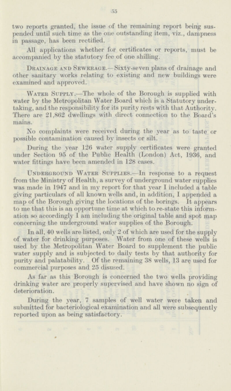 55 two reports granted, the issue of the remaining report being suspended until such time as the one outstanding item, viz., dampness in passage, has been rectified. All applications whether for certificates or reports, must be accompanied by the statutory fee of one shilling. Drainage and Sewerage.—Sixty-seven plans of drainage and other sanitary works relating to existing and new buildings were examined and approved. Water Supply.—The whole of the Borough is supplied with water by the Metropolitan Water Board which is a Statutory undertaking, and the responsibility for its purity rests with that Authority. There are 21,862 dwellings with direct connection to the Boaid's mains. No complaints were received during the year as to taste or possible contamination caused by insects or silt. During the year 126 water supply certificates were granted under Section 95 of the Public Health (London) Act, 1936, and water fittings have been amended in 128 cases. Underground Water Supplies.—In response to a request from the Ministry of Health, a survey of underground water supplies was made in 1947 and in my report for that year I included a table giving particulars of all known wells and, in addition, I appended a map of the Borough giving the locations of the borings. It appears to me that this is an opportune time at which to re-state this information so accordingly I am including the original table and spot map concerning the underground water supplies of the Borough. In all, 40 wells are listed, only 2 of which are used for the supply of water for drinking purposes. Water from one of these wells is used by the Metropolitan Water Board to supplement the public water supply and is subjected to daily tests by that authority for purity and palatability. Of the remaining 38 wells, 13 are used for commercial purposes and 25 disused. As far as this Borough is concerned the two wells providing drinking water are properly supervised and have shown no sign of deterioration. During the year, 7 samples of well water were taken and submitted for bacteriological examination and all were subsequently reported upon as being satisfactory.