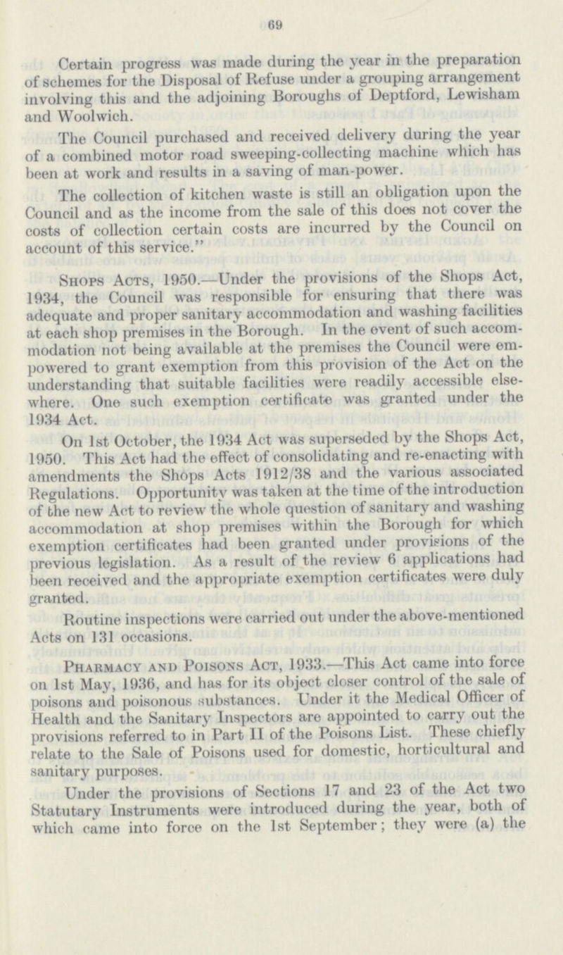 69 Certain progress was made during the year in the preparation of schemes for the Disposal of Refuse under a grouping arrangement involving this and the adjoining Boroughs of Deptford, Lewisham and Woolwich. The Council purchased and received delivery during the year of a combined motor road sweeping-collecting machine which has been at work and results in a saving of man-power. The collection of kitchen waste is still an obligation upon the Council and as the income from the sale of this does not cover the costs of collection certain costs are incurred by the Council on account of this service. Shops Acts, 1950.—Under the provisions of the Shops Act, 1934, the Council was responsible for ensuring that there was adequate and proper sanitary accommodation and washing facilities at each shop premises in the Borough. In the event of such accom modation not being available at the premises the Council were em powered to grant exemption from this provision of the Act on the understanding that suitable facilities were readily accessible else where. One such exemption certificate was granted under the 1934 Act. On 1st October, the 1934 Act was superseded by the Shops Act, 1950. This Act had the effect of consolidating and re-enacting with amendments the Shops Acts 1912/38 and the various associated Regulations. Opportunity was taken at the time of the introduction of the new Act to review the whole question of sanitary and washing accommodation at shop premises within the Borough for which exemption certificates had been granted under provisions of the previous legislation. As a result of the review 6 applications had been received and the appropriate exemption certificates were duly granted. Routine inspections were carried out under the above-mentioned Acts on 131 occasions. Pharmacy and Poisons Act, 1933.—This Act came into force on 1st May, 1936, and has for its object closer control of the sale of poisons and poisonous substances. Under it the Medical Officer of Health and the Sanitary Inspectors are appointed to carry out the provisions referred to in Part II of the Poisons List. These chiefly relate to the Sale of Poisons used for domestic, horticultural and sanitary purposes. Under the provisions of Sections 17 and 23 of the Act two Statutary Instruments were introduced during the year, both of which came into force on the 1st September; they were (a) the