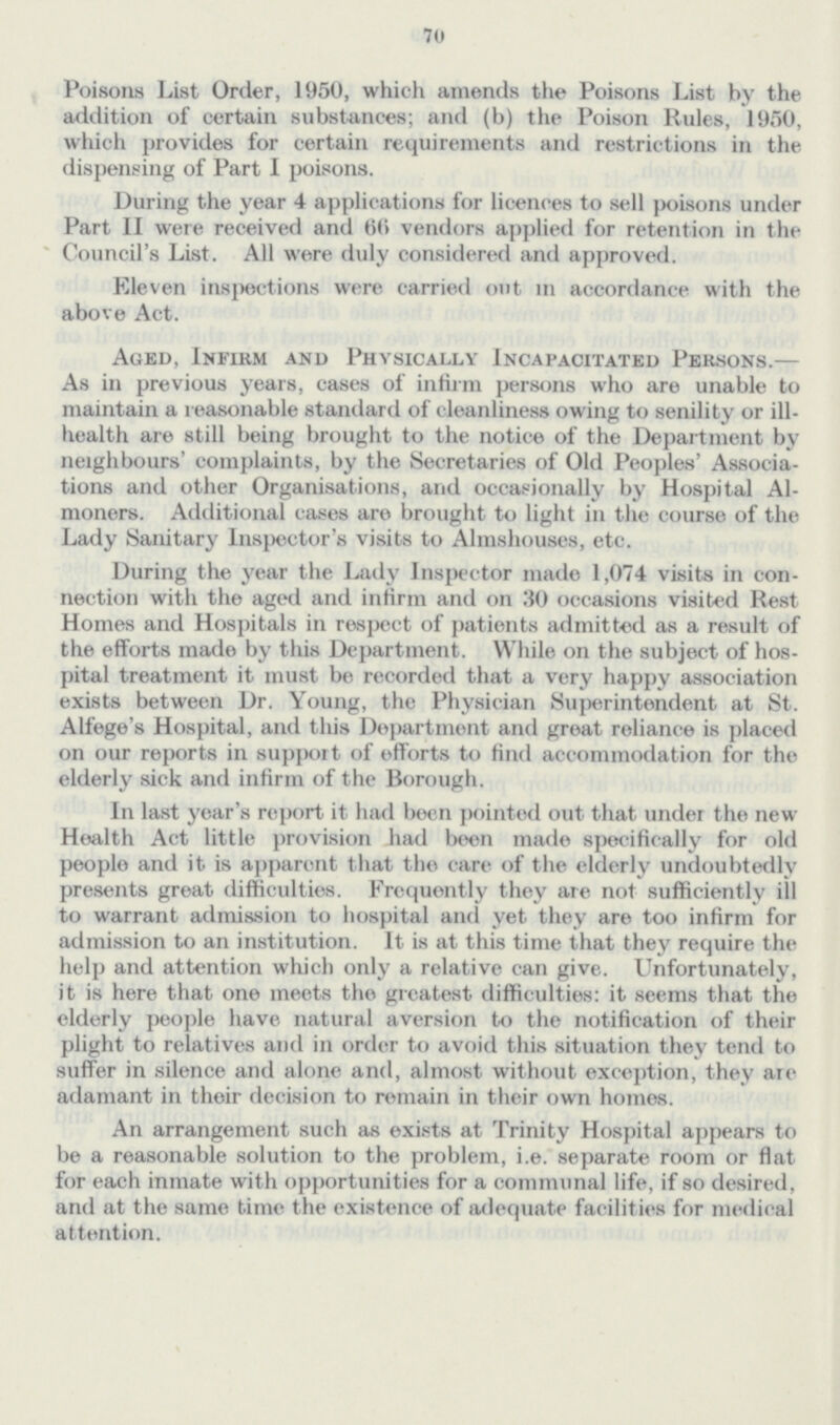 70 Poisons List Order, 1950, which amends the Poisons List by the addition of certain substances; and (b) the Poison Rules, 1950, which provides for certain requirements and restrictions in the dispensing of Part I poisons. During the year 4 applications for licences to sell poisons under Part II were received and 66 vendors applied for retention in the Council's List. All were duly considered and approved. Eleven inspections were carried out in accordance with the above Act. Aged, Infirm and Physically Incapacitated Persons.— As in previous years, cases of infirm persons who are unable to maintain a reasonable standard of cleanliness owing to senility or ill health are still being brought to the notice of the Department by neighbours' complaints, by the Secretaries of Old Peoples' Associa tions and other Organisations, and occasionally by Hospital Al moners. Additional cases are brought to light in the course of the Lady Sanitary Inspector's visits to Almshouses, etc. During the year the Lady Inspector made 1,074 visits in con nection with the aged and infirm and on 30 occasions visited Rest Homes and Hospitals in respect of patients admitted as a result of the efforts made by this Department. While on the subject of hos pital treatment it must be recorded that a very happy association exists between Dr. Young, the Physician Superintendent at St. Alfege's Hospital, and this Department and great reliance is placed on our reports in support of efforts to find accommodation for the elderly sick and infirm of the Borough. In last year's report it had been pointed out that under the new Health Act little provision had been made specifically for old people and it is apparent that the care of the elderly undoubtedly presents great difficulties. Frequently they are not sufficiently ill to warrant admission to hospital and yet they are too infirm for admission to an institution. It is at this time that they require the help and attention which only a relative can give. Unfortunately, it is here that one meets the greatest difficulties: it seems that the elderly people have natural aversion to the notification of their plight to relatives and in order to avoid this situation they tend to suffer in silence and alone and, almost without exception, they are adamant in their decision to remain in their own homes. An arrangement such as exists at Trinity Hospital appears to be a reasonable solution to the problem, i.e. separate room or flat for each inmate with opportunities for a communal life, if so desired, and at the same time the existence of adequate facilities for medical attention.