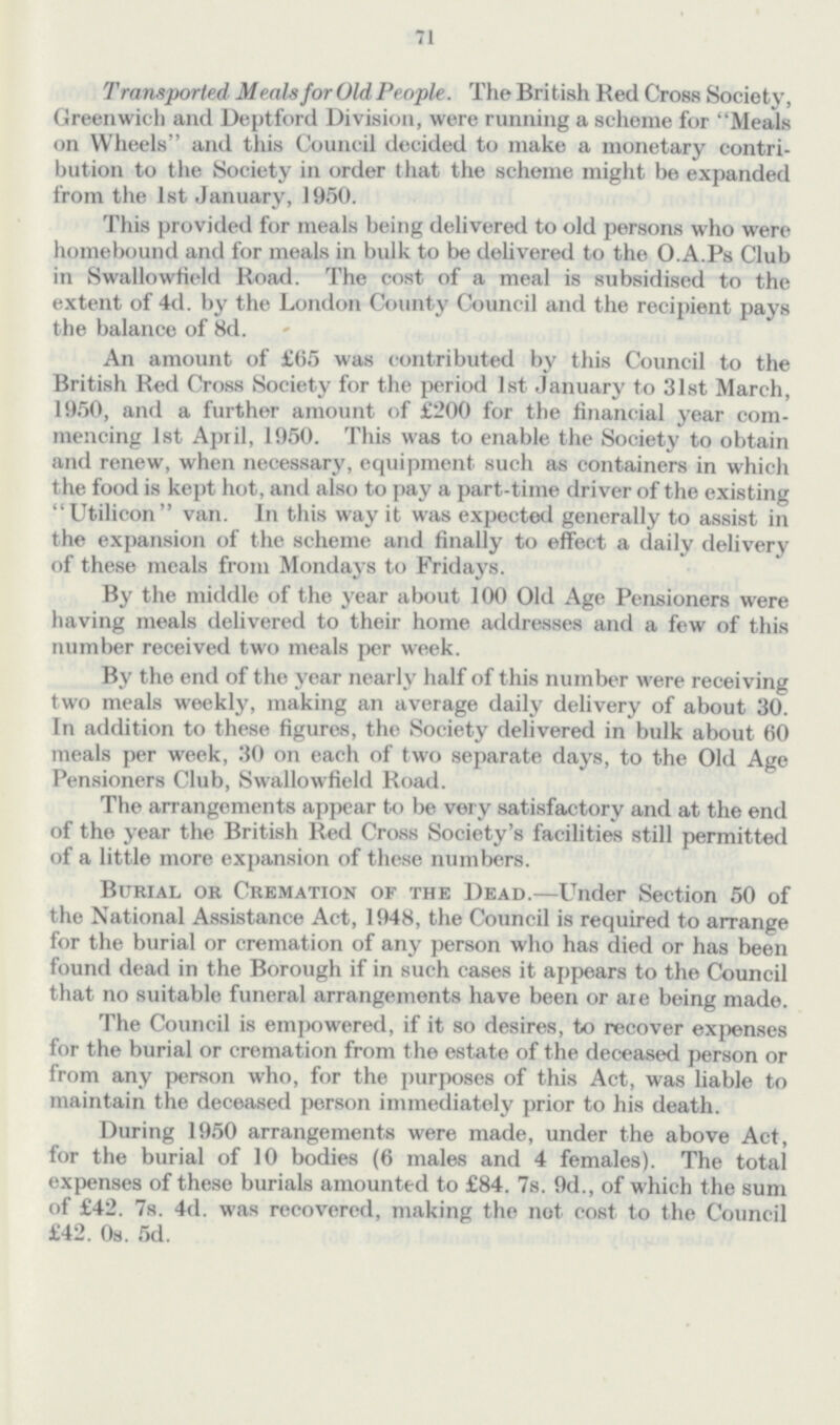 71 Transported Meals for Old People. The British Red Crose Society, Greenwich and Deptford Division, were running a scheme for Meals on Wheels and this Council decided to make a monetary contri bution to the Society in order that the scheme might be expanded from the 1st January, 1950. This provided for meals being delivered to old persons who were homebound and for meals in bulk to be delivered to the O.A.Ps Club in Swallowfield Road. The cost of a meal is subsidised to the extent of 4d. by the London County Council and the recipient pays the balance of 8d. An amount of £65 was contributed by this Council to the British Red Cross Society for the period 1st January to 31st March, 1950, and a further amount of £200 for the financial year com mencing 1st April, 1950. This was to enable the Society to obtain and renew, when necessary, equipment such as containers in which the food is kept hot, and also to pay a part-time driver of the existing Utilicon van. In this way it was expected generally to assist in the expansion of the scheme and finally to effect a daily delivery of these meals from Mondays to Fridays. By the middle of the year about 100 Old Age Pensioners were having meals delivered to their home addresses and a few of this number received two meals per week. By the end of the year nearly half of this number were receiving two meals weekly, making an average daily delivery of about 30. In addition to these figures, the Society delivered in bulk about 60 meals per week, 30 on each of two separate days, to the Old Age Pensioners Club, Swallowfield Road. The arrangements appear to be very satisfactory and at the end of the year the British Red Cross Society's facilities still permitted of a little more expansion of these numbers. Burial or Cremation of the Dead.—Under Section 50 of the National Assistance Act, 1948, the Council is required to arrange for the burial or cremation of any person who has died or has been found dead in the Borough if in such cases it appears to the Council that no suitable funeral arrangements have been or are being made. The Council is empowered, if it so desires, to recover expenses for the burial or cremation from the estate of the deceased person or from any person who, for the purposes of this Act, was liable to maintain the deceased person immediately prior to his death. During 1950 arrangements were made, under the above Act, for the burial of 10 bodies (6 males and 4 females). The total expenses of these burials amounted to £84. 7s. 9d., of which the sum of £42. 7s. 4d. was recovered, making the not cost to the Council £42. 0s. 5d.