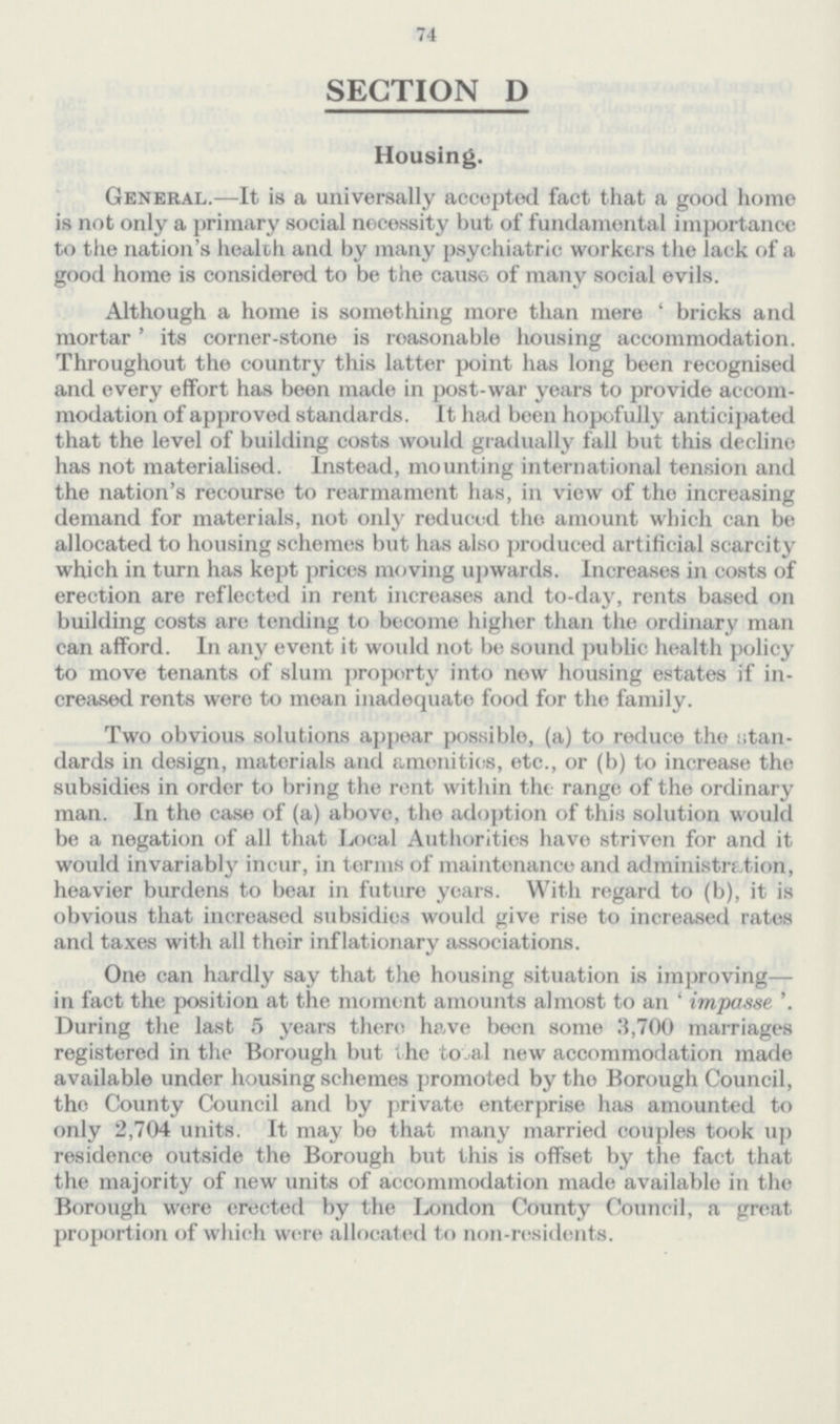 74 SECTION D Housing. General.—It is a universally accepted fact that a good home is not only a primary social necessity but of fundamental importance to the nation's health and by many psychiatric workers the lack of a good home is considered to be the cause of many social evils. Although a home is something more than mere 'bricks and mortar' its corner-stone is reasonable housing accommodation. Throughout the country this latter point has long been recognised and every effort has been made in post-war years to provide accom modation of approved standards. It had been hopofully anticipated that the level of building costs would gradually fall but this decline has not materialised. Instead, mounting international tension and the nation's recourse to rearmament has, in view of the increasing demand for materials, not only reduced the amount which can be allocated to housing schemes but has also produced artificial scarcity which in turn has kept prices moving upwards. Increases in costs of erection are reflected in rent increases and to-day, rents based on building costs are tending to become higher than the ordinary man can afford. In any event it would not be sound public health policy to move tenants of slum property into new housing estates if in creased rents were to mean inadequate food for the family. Two obvious solutions appear possible, (a) to reduce the stan dards in design, materials and amenities, etc., or (b) to increase the subsidies in order to bring the rent within the range of the ordinary man. In the case of (a) above, the adoption of this solution would be a negation of all that Local Authorities have striven for and it would invariably incur, in terms of maintenance and administration, heavier burdens to bear in future years. With regard to (b), it is obvious that increased subsidies would give rise to increased rates and taxes with all their inflationary associations. One can hardly say that the housing situation is improving— in fact the position at the moment amounts almost to an 'impase'. During the last 5 years there have been some 3,700 marriages registered in the Borough but the total new accommodation made available under housing schemes promoted by the Borough Council, the County Council and by private enterprise has amounted to only 2,704 units. It may be that many married couples took up residence outside the Borough but this is offset by the fact that the majority of new units of accommodation made available in the Borough were erected by the London County Council, a great proportion of which were allocated to non-residents.