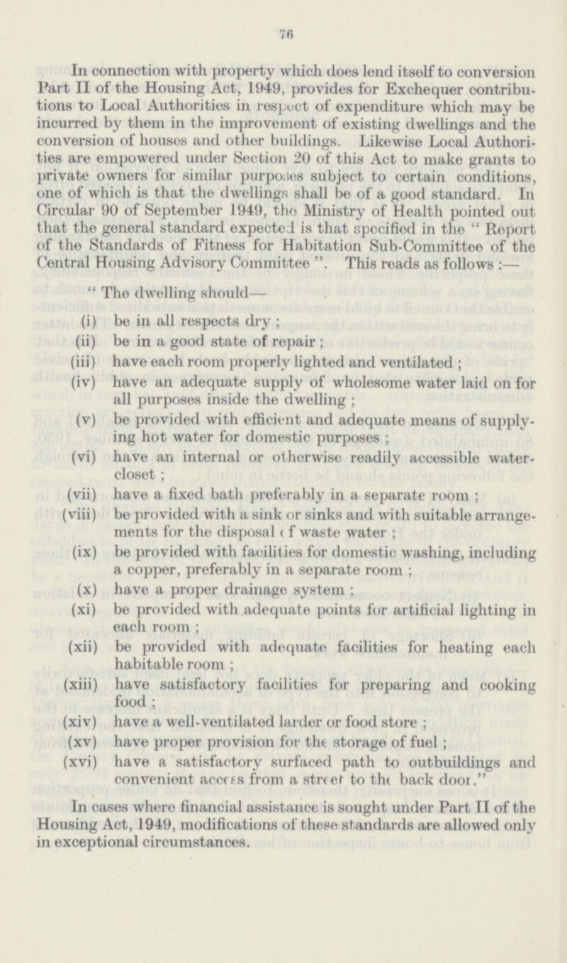 76 In connection with property which does lend itsolf to conversion Part II of the Housing Act, 1949, provides for Exchequer contribu tions to Local Authorities in respect of expenditure which may be incurred by them in the improvement of existing dwellings and the conversion of houses and other buildings. Likewise Local Authori ties are empowered under Section 20 of this Act to make grants to private owners for similar purposes subject to certain conditions, one of which is that the dwellings shall be of a good standard. In Circular 90 of September 1949, the Ministry of Health pointed out that the general standard expected is that specified in the Report of the Standards of Fitness for Habitation Sub-Committee of the Central Housing Advisory Committee This reads as follows:— The dwelling should— (i) be in all respects dry; (ii) be in a good state of repair; (iii) have each room properly lighted and ventilated; (iv) have an adequate supply of wholesome water laid on for all purposes inside the dwelling; (v) be provided with efficient and adequate means of supply ing hot water for domestic purposes; (vi) have an internal or otherwise readily accessible water closet; (vii) have a fixed bath preferably in a separate room; (viii) be provided with a sink or sinks and with suitable arrange ments for the disposal of waste water; (ix) be provided with facilities for domestic washing, including a copper, preferably in a separate room; (x) have a proper drainage system; (xi) be provided with adequate points for artificial lighting in each room; (xii) be provided with adequate facilities for heating each habitable room; (xiii) have satisfactory facilities for preparing and cooking food; (xiv) have a well-ventilated larder or food store; (xv) have proper provision for the storage of fuel; (xvi) have a satisfactory surfaced path to outbuildings and convenient access from a street to the back door. In cases where financial assistance is sought under Part II of the Housing Act, 1949, modifications of these standards are allowed only in exceptional circumstances.