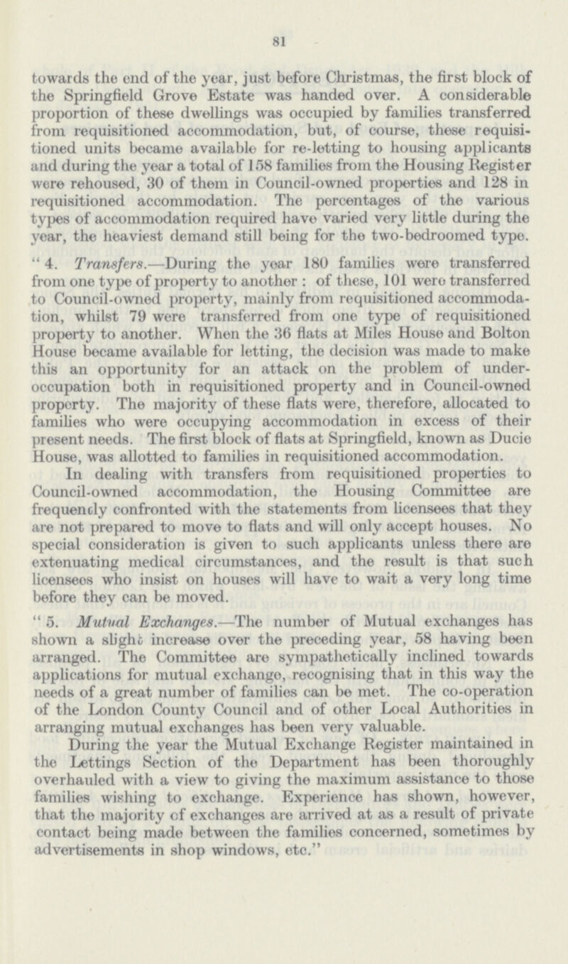 81 towards the end of the year, just before Christmas, the first block of the Springfield Grove Estate was handed over. A considerable proportion of these dwellings was occupied by families transferred from requisitioned accommodation, but, of course, these requisi tioned units became available for re-letting to housing applicants and during the year a total of 158 families from the Housing Register were rehoused, 30 of them in Council-owned properties and 128 in requisitioned accommodation. The percentages of the various types of accommodation required have varied very little during the year, the heaviest demand still being for the two-bedroomed type. 4. Transfers.—During the yoar 180 families were transferred from one type of property to another: of these, 101 were transferred to Council-owned property, mainly from requisitioned accommoda tion, whilst 79 were transferred from one type of requisitioned property to another. When the 36 flats at Miles House and Bolton House became available for letting, the decision was made to make this an opportunity for an attack on the problem of under occupation both in requisitioned property and in Council-owned property. The majority of these flats were, therefore, allocated to families who were occupying accommodation in excess of their present needs. The first block of flats at Springfield, known as Ducie House, was allotted to families in requisitioned accommodation. In dealing with transfers from requisitioned properties to Council-owned accommodation, the Housing Committee are frequently confronted with the statements from licensees that they are not prepared to move to flats and will only accept houses. No special consideration is given to such applicants unless there are extenuating medical circumstances, and the result is that such licensees who insist on houses will have to wait a very long time before they can be moved. 5. Mutval Exchanges.—The number of Mutual exchanges has shown a slight increase over the preceding year, 58 having been arranged. The Committee are sympathetically inclined towards applications for mutual exchango, recognising that in this way the needs of a great number of families can be met. The co-operation of the London County Council and of other Local Authorities in arranging mutual exchanges has been very valuable. During the year the Mutual Exchange Register maintained in the Lettings Section of the Department has been thoroughly overhauled with a view to giving the maximum assistance to those families wishing to exchange. Experience has shown, however, that the majority cf exchanges are arrived at as a result of private contact being made between the families concerned, sometimes by advertisements in shop windows, etc.