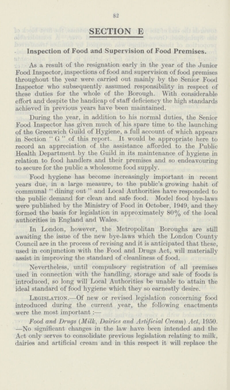 82 SECTION E Inspection of Food and Supervision of Food Premises. As a result of the resignation early in the year of the Junior Food Inspector, inspections of food and supervision of food premises throughout the year were carried out mainly by the Senior Food Inspector who subsequently assumed responsibility in respect of these duties for the whole of the Borough. With considerable effort and despite the handicap of staff deficiency the high standards achieved in previous years have been maintained. During the year, in addition to his normal duties, the Senior Food Inspector has given much of his spare time to the launching of the Greenwich Guild of Hygiene, a full account of which appears in Section G of this report. It would be appropriate here to record an appreciation of the assistance afforded to the Public Health Department by the Guild in its maintenance of hygiene in relation to food handlers and their premises and so endeavouring to secure for the public a wholesome food supply. Food hygiene has become increasingly important in recent years due, in a large measure, to the public's growing habit of communal dining out and Local Authorities have responded to the public demand for clean and safe food. Model food bye-laws were published by the Ministry of Food in October, 1949, and they formed the basis for legislation in approximately 80% of the local authorities in England and Wales. In London, however, the Metropolitan Boroughs are still awaiting the issue of the new bye-laws which the London County Council are in the process of revising and it is anticipated that these, used in conjunction with the Food and Drugs Act, will materially assist in improving the standard of cleanliness of food. Nevertheless, until compulsory registration of all premises used in connection with the handling, storage and sale of foods is introduced, so long will Local Authorities be unable to attain the ideal standard of food hygiene which they so earnestly desire. Legislation.—Of new or revised legislation concerning food introduced during the current year, the following enactments were the most important:— Food and Drugs (Milk, Dairies and Artificial Cream) Act, 1950. —No significant changes in tho law have been intended and the Act only serves to consolidate previous legislation relating to milk, dairies and artificial cream and in this respect it will replace the