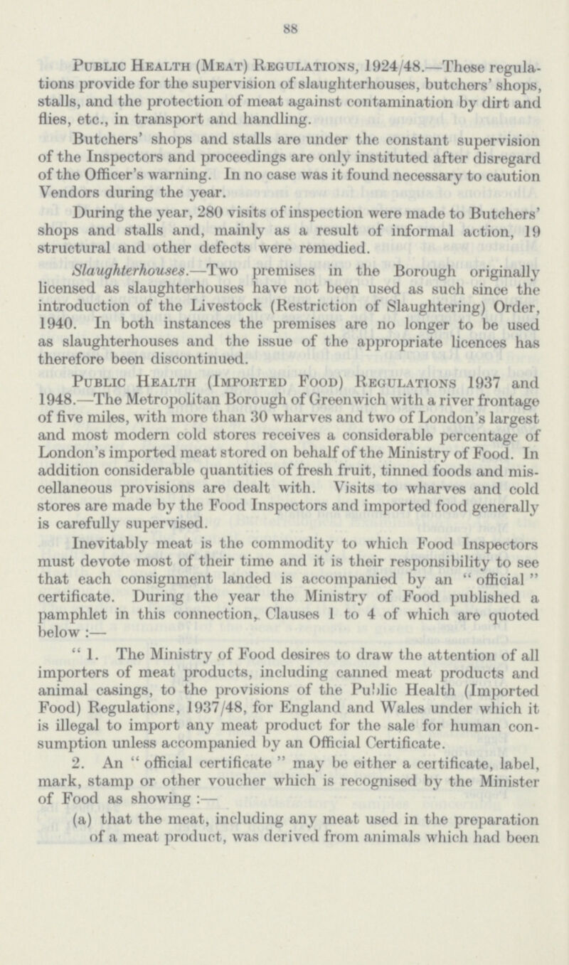 88 Public Health (Meat) Regulations, 1924/48.—These regula tions provide for the supervision of slaughterhouses, butchers' shops, stalls, and the protection of meat against contamination by dirt and flies, etc., in transport and handling. Butchers' shops and stalls are under the constant supervision of the Inspectors and proceedings are only instituted after disregard of the Officer's warning. In no case was it found necessary to caution Vendors during the year. During the year, 280 visits of inspection were made to Butchers' shops and stalls and, mainly as a result of informal action, 19 structural and other defects were remedied. Slaughterhouses.—Two premises in the Borough originally licensed as slaughterhouses have not been used as such since the introduction of the Livestock (Restriction of Slaughtering) Order, 1940. In both instances the premises are no longer to be used as slaughterhouses and the issue of the appropriate licences has therefore been discontinued. Public Health (Imported Food) Regulations 1937 and 1948.—The Metropolitan Borough of Greenwich with a river frontage of five miles, with more than 30 wharves and two of London's largest and most modern cold stores receives a considerable percentage of London's imported meat stored on behalf of the Ministry of Food. In addition considerable quantities of fresh fruit, tinned foods and mis cellaneous provisions are dealt with. Visits to wharves and cold stores are made by the Food Inspectors and imported food generally is carefully supervised. Inevitably meat is the commodity to which Food Inspectors must devote most of their time and it is their responsibility to see that each consignment landed is accompanied by an official certificate. During the year the Ministry of Food published a pamphlet in this connection, Clauses 1 to 4 of which are quoted below:— 1. The Ministry of Food desires to draw the attention of all importers of meat products, including canned meat products and animal casings, to the provisions of the Public Health (Imported Food) Regulations, 1937/48, for England and Wales under which it is illegal to import any meat product for the sale for human con sumption unless accompanied by an Official Certificate. 2. An official certificate may be either a certificate, label, mark, stamp or other voucher which is recognised by the Minister of Food as showing:— (a) that the meat, including any meat used in the preparation of a meat product, was derived from animals which had been