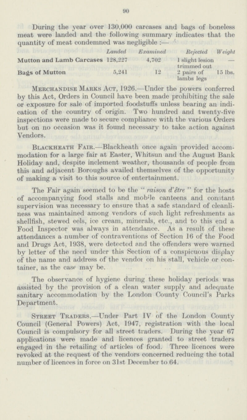 90 During the year over 130,000 carcases and bags of boneless meat were landed and the following summary indicates that the quantity of meat condemned was negligible:— Landed Examined Rejected Weight Mutton and Lamb Carcases 128,227 4,702 1 slight lesion trimmed out Bags of Mutton 5,241 12 2 pairs of 15 lbs. lambs legs Merchandise Marks Act, 1926.—Under the powers conferred by this Act, Orders in Council have been made prohibiting the sale or exposure for sale of imported foodstuffs unless bearing an indi cation of the country of origin. Two hundred and twenty-five inspections were made to secure compliance with the various Orders but on no occasion was it found necessary to take action against Vendors. Blackheath Fair.—Blackheath once again provided accom modation for a large fair at Easter, Whitsun and the August Bank Holiday and, despite inclement weather, thousands of people from this and adjacent Boroughs availed themselves of the opportunity of making a visit to this source of entertainment. The Fair again seemed to be the raison d'être for the hosts of accompanying food stalls and mobile canteens and constant supervision was necessary to ensure that a safe standard of cleanli ness was maintained among vendors of such light refreshments as shellfish, stewed eels, ice cream, minerals, etc., and to this end a Food Inspector was always in attendance. As a result of these attendances a number of contraventions of Section 16 of the Food and Drugs Act, 1938, were detected and the offenders were warned by letter of the need under this Section of a conspicuous display of the name and address of the vendor on his stall, vehicle or con tainer, as the case may be. The observance of hygiene during these holiday periods was assisted by the provision of a clean water supply and adequate sanitary accommodation by the London County Council's Parks Department. Street Traders.—Under Part IV of the London County Council (General Powers) Act, 1947, registration with the local Council is compulsory for all street traders. During the year 67 applications were made and licences granted to street traders engaged in the retailing of articles of food. Three licences were revoked at the request of the vendors concerned reducing the total number of licences in force on 31st December to 64.