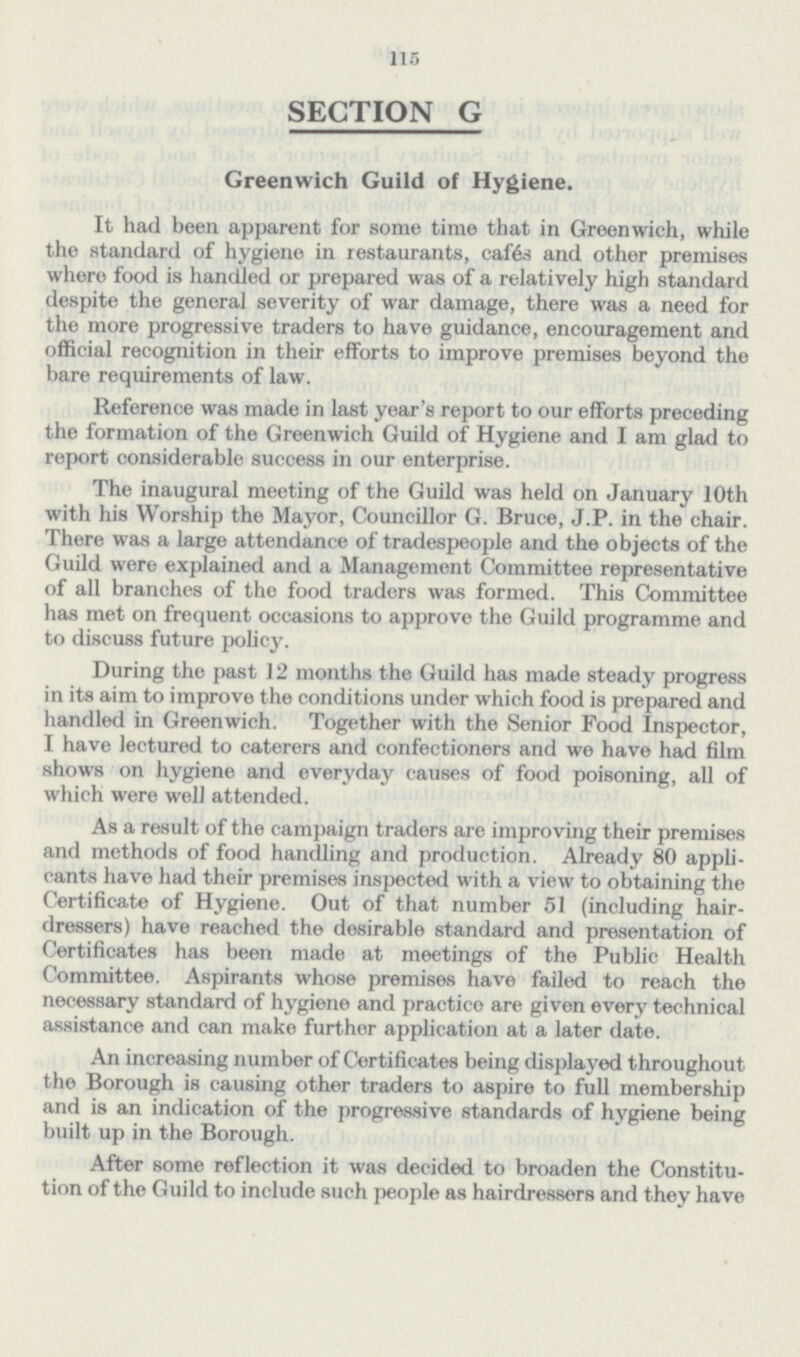 115 SECTION G Greenwich Guild of Hygiene. It had been apparent for some time that in Greenwich, while the standard of hygiene in restaurants, cafes and other premises where food is handled or prepared was of a relatively high standard despite the general severity of war damage, there was a need for the more progressive traders to have guidance, encouragement and official recognition in their efforts to improve premises beyond the bare requirements of law. Reference was made in last year's report to our efforts preceding the formation of the Greenwich Guild of Hygiene and I am glad to report considerable success in our enterprise. The inaugural meeting of the Guild was held on January 10th with his Worship the Mayor, Councillor G. Bruce, J.P. in the chair. There was a large attendance of tradespeople and the objects of the Guild were explained and a Management Committee representative of all branches of the food traders was formed. This Committee has met on frequent occasions to approve the Guild programme and to discuss future policy. During the past 12 months the Guild has made steady progress in its aim to improve the conditions under which food is prepared and handled in Greenwich. Together with the Senior Food Inspector, I have lectured to caterers and confectioners and we have had film shows on hygiene and everyday causes of food poisoning, all of which were well attended. As a result of the campaign traders are improving their premises and methods of food handling and production. Already 80 appli cants have had their premises inspected with a view to obtaining the Certificate of Hygiene. Out of that number 51 (including hair dressers) have reached the desirable standard and presentation of Certificates has been made at meetings of the Public Health Committee. Aspirants whose premises have failed to reach the necessary standard of hygiene and practice are given every technical assistance and can make further application at a later date. An increasing number of Certificates being displayed throughout the Borough is causing other traders to aspire to full membership and is an indication of the progressive standards of hygiene being built up in the Borough. After some reflection it was decided to broaden the Constitu tion of the Guild to include such people as hairdressers and they have