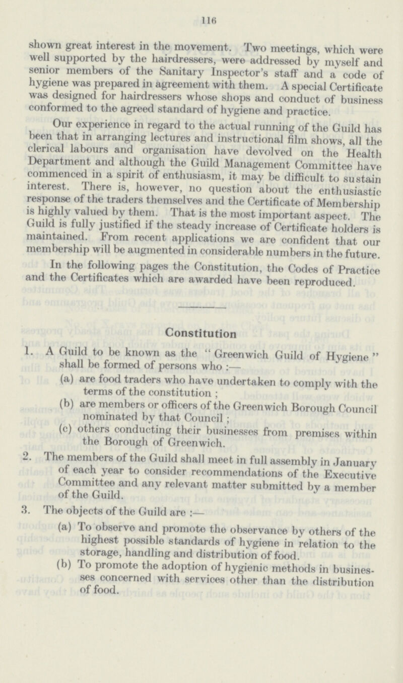 116 shown great interest in the movement. Two meetings, which were well supported by the hairdressers, were addressed by myself and senior members of the Sanitary Inspector's staff and a code of hygiene was prepared in agreement with them. A special Certificate was designed for hairdressers whose shops and conduct of business conformed to the agreed standard of hygiene and practice. Our experience in regard to the actual running of the Guild has been that in arranging lectures and instructional film shows, all the clerical labours and organisation have devolved on the Health Department and although the Guild Management Committee have commenced in a spirit of enthusiasm, it may be difficult to sustain interest. There is, however, no question about the enthusiastic response of the traders themselves and the Certificate of Membership is highly valued by them. That is the most important aspect. The Guild is fully justified if the steady increase of Certificate holders is maintained. From recent applications we are confident that our membership will be augmented in considerable numbers in the future. In the following pages the Constitution, the Codes of Practice and the Certificates which are awarded have been reproduced. Constitution 1. A Guild to be known as the  Greenwich Guild of Hygiene  shall be formed of persons who :— (a) are food traders who have undertaken to comply with the terms of the constitution ; (b) are members or officers of the Greenwich Borough Council nominated by that Council ; (c) others conducting their businesses from premises within the Borough of Greenwich. 2. The members of the Guild shall meet in full assembly in January of each year to consider recommendations of the Executive Committee and any relevant matter submitted by a member of the Guild. 3. The objects of the. Guild are :— (a) To observe and promote the observance by others of the highest possible standards of hygiene in relation to the storage, handling and distribution of food. (b) To promote the adoption of hygienic methods in busines ses concerned with services other than the distribution of food.