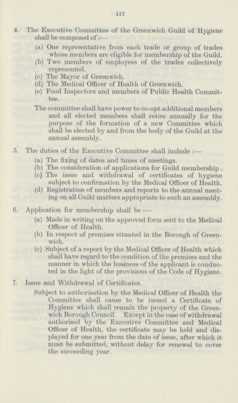 117 4. The Executive Committee of the Greenwich Guild of Hygiene shall be composed of:— (a) One representative from each trade or group of trades whose members are eligible for membership of the Guild. (b) Two members of employees of the trades collectively represented. (c) The Mayor of Greenwich. (d) The Medical Officer of Health of Greenwich. (e) Food Inspectors and members of Public Health Commit- tee. The committee shall have power to co-opt additional members and all elected members shall retire annually for the purpose of the formation of a new Committee which shall be elected by and from the body of the Guild at the annual assembly. 5. The duties of the Executive Committee shall include :— (a) The fixing of dates and times of meetings. (b) The consideration of applications for Guild membership . (c) The issue and withdrawal of certificates of hygiene subject to confirmation by the Medical Officer of Health. (d) Registration of members and reports to the annual meet ing on all Guild matters appropriate to such an assembly. 6. Application for membership shall be :— (a) Made in writing on the approved form sent to the Medical Officer of Health. (b) In respect of premises situated in the Borough of Green wich. (c) Subject of a report by the Medical Officer of Health which shall have regard to the condition of the premises and the manner in which the business of the applicant is conduc ted in the light of the provisions of the Code of Hygiene. 7. Issue and Withdrawal of Certificates. Subject to authorisation by the Medical Officer of Health the Committee shall cause to be issued a Certificate of Hygiene which shall remain the property of the Green wich Borough Council. Except in the case of withdrawal authorised by the Executive Committee and Medical Officer of Health, the certificate may be held and dis played for one year from the date of issue, after which it must be submitted, without delay for renewal to cover tho succeeding year.