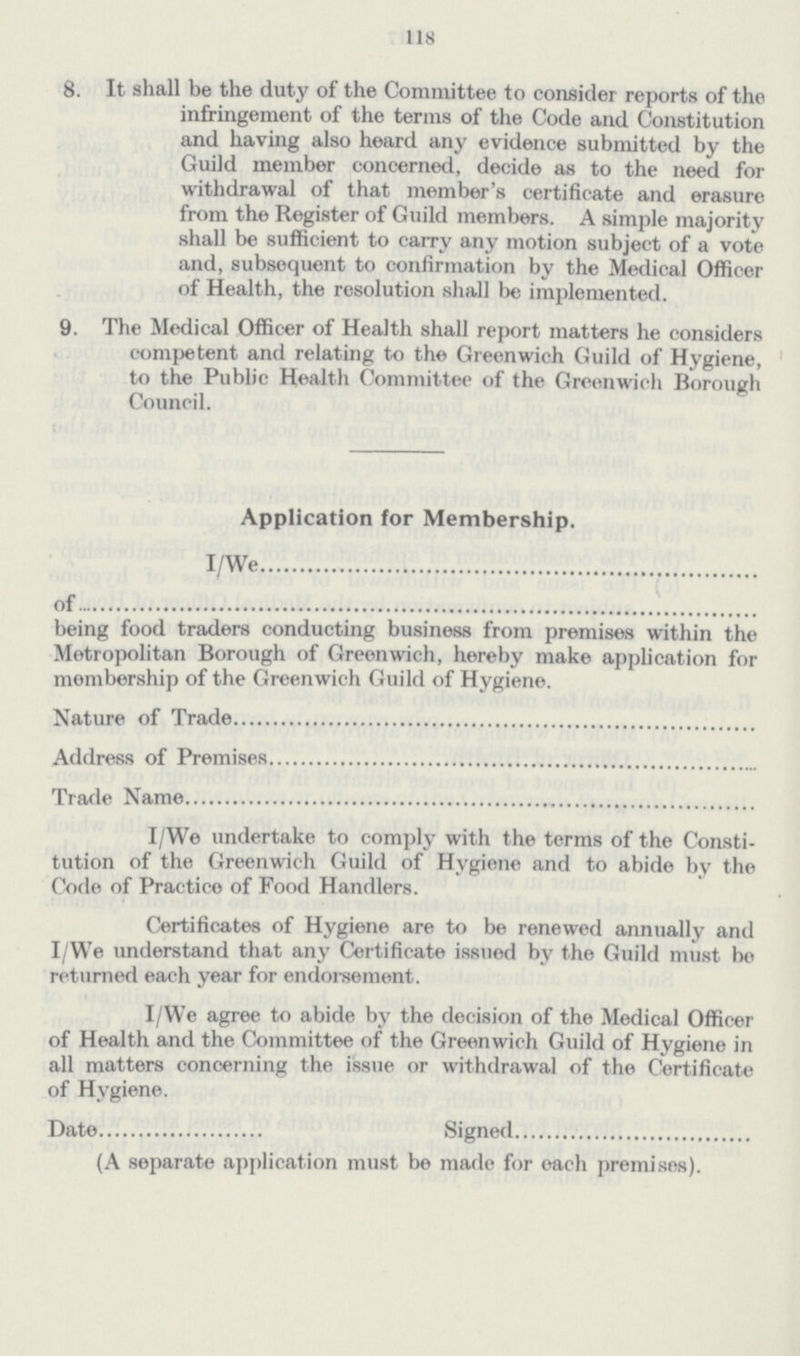 118 8. It shall be the duty of the Committee to consider reports of the infringement of the terms of the Code and Constitution and having also heard any evidence submitted by the Guild member concerned, decide as to the need for withdrawal of that member's certificate and erasure from the Register of Guild members. A simple majority shall be sufficient to carry any motion subject of a vote and, subsequent to confirmation by the Medical Officer of Health, the resolution shall be implemented. 9. The Medical Officer of Health shall report matters he considers competent and relating to the Greenwich Guild of Hygiene, to the Public Health Committee of the Greenwich Borough Council. Application for Membership. I/We of being food traders conducting business from premises within the Metropolitan Borough of Greonwich, hereby make application for membership of the Greenwich Guild of Hygiene. Nature of Trade Address of Premises Trade Name I/We undertake to comply with the terms of the Consti tution of the Greenwich Guild of Hygiene and to abide by the Code of Practice of Food Handlers. Certificates of Hygiene are to be renewed annually and I/We understand that any Certificate issued by the Guild must be returned each year for endorsement. I/We agree to abide by the decision of the Medical Officer of Health and the Committee of the Greenwich Guild of Hygiene in all matters concerning the issue or withdrawal of the Certificate of Hygiene. Date Signed (A separate application must be made for each premises).