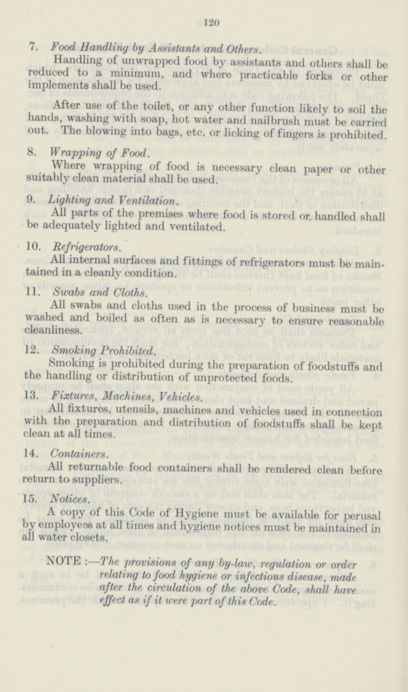 120 7. Food Handling by Assistants and Others. Handling of unwrapped food by assistants and others shall be reduced to a minimum, and where practicable forks or other implements shall be used. After use of the toilet, or any other function likely to soil the hands, washing with soap, hot water and nailbrush must be carried out. The blowing into bags, etc. or licking of fingers is prohibited. 8. Wrapping of Food. Where wrapping of food is necessary clean paper or other suitably clean material shall be used. 9. Lighting and Ventilation. All parts of the premises where food is stored or handled shall be adequately lighted and ventilated. 10. Refrigerators. All internal surfaces and fittings of refrigerators must bo main tained in a cleanly condition. 11. Swabs and Cloths. All swabs and cloths used in the process of business must be washed and boiled as often as is necessary to ensure reasonable cleanliness. 12. Smoking Prohibited. Smoking is prohibited during the preparation of foodstuffs and the handling or distribution of unprotected foods. 13. Fixtures, Machines, Vehicles. All fixtures, utensils, machines and vehicles used in connection with the preparation and distribution of foodstuffs shall be kept clean at all times. 14. Containers. All returnable food containers shall be rendered clean before return to suppliers. 15. Notices. A copy of this Code of Hygiene must be available for perusal by employees at all times and hygiene notices must be maintained in all water closets. NOTE :—The provisions of any by-law, regulation or order relating to food hygiene or infectious disease, made after the circulation of the above Code, shall have effect as if it were part of this Code.