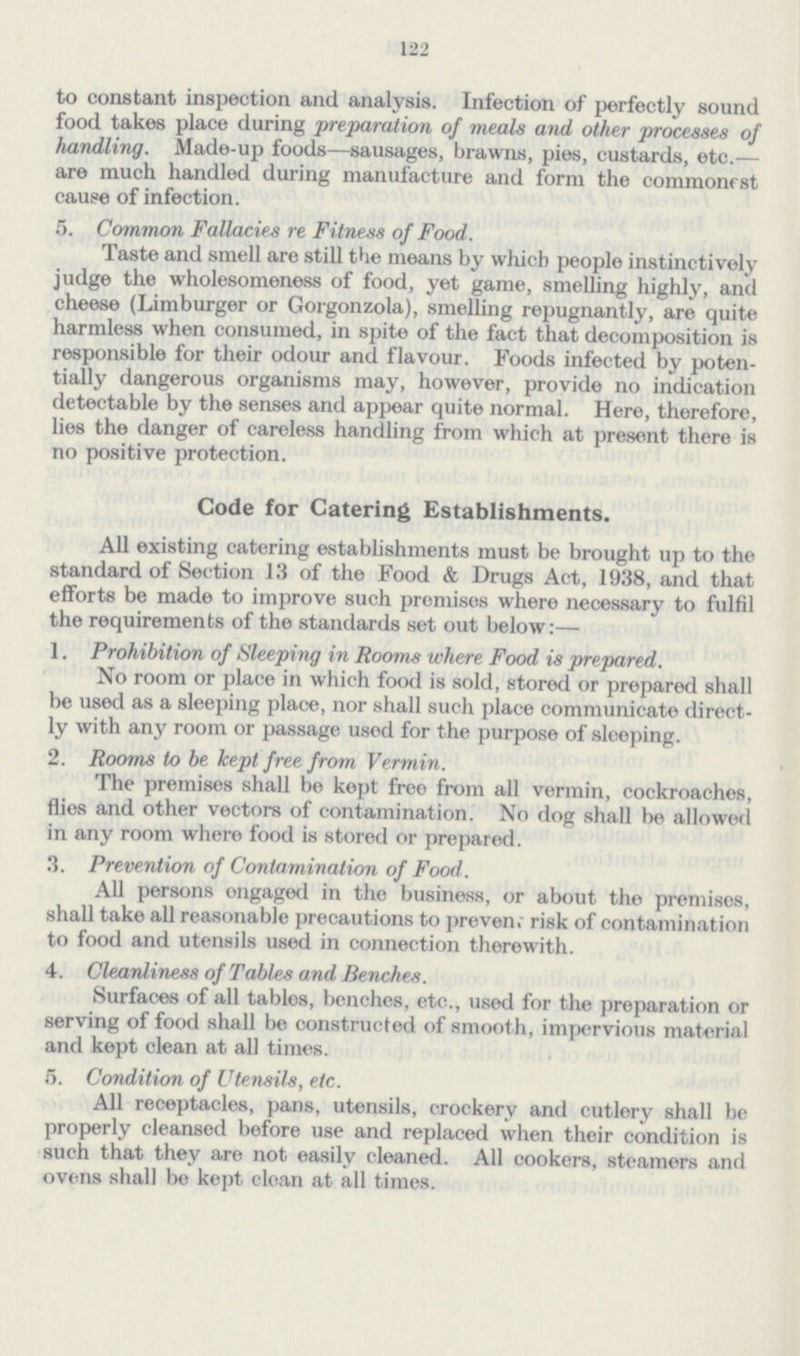 122 to constant inspection and analysis. Infection of perfectly sound food takes place during preparation of meals and other processes of handling. Made-up foods—sausages, brawns, pies, custards, etc.— are much handled during manufacture and form the commonest cause of infection. 5. Common Fallacies re Fitness of Food. Taste and smell are still the means by which people instinctively judge the wholesomeness of food, yet game, smelling highly, and cheese (Limburger or Gorgonzola), smelling repugnantly, are quite harmless when consumed, in spite of the fact that decomposition is responsible for their odour and flavour. Foods infected by poten tially dangerous organisms may, however, provide no indication detectable by the senses and appear quite normal. Here, therefore, lies the danger of careless handling from which at present there is no positive protection. Code for Catering Establishments. All existing catering establishments must be brought up to the standard of Section 13 of the Food & Drugs Act, 1938, and that efforts be made to improve such premises where necessary to fulfil the requirements of the standards set out below:— 1. Prohibition of Sleeping in Rooms where Food is prepared. No room or place in which food is sold, stored or prepared shall be used as a sleeping place, nor shall such place communicate direct ly with any room or passage used for the purpose of sleeping. 2. Rooms to be kept free from Vermin . The premises shall be kept free from all vermin, cockroaches, flies and other vectors of contamination. No dog shall be allowed in any room where food is stored or prepared. 3. Prevention of Contamination of Food. All persons ongaged in the business, or about the premises, shall take all reasonable precautions to preven; risk of contamination to food and utensils used in connection therewith. 4. Cleanliness of Tables and Benches. Surfaces of all tables, benches, etc., used for the preparation or serving of food shall be constructed of smooth, impervious material and kept clean at all times. 5. Condition of Utensils, etc. All receptacles, pans, utensils, crockery and cutlery shall be properly cleansed before use and replaced when their condition is such that they are not easily cleaned. All cookers, steamers and ovens shall be kept clean at all times.