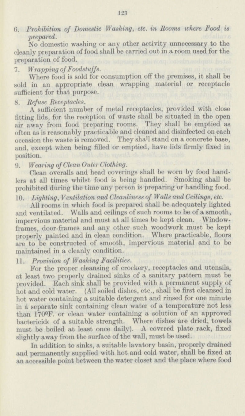 123 6. Prohibition of Domestic Washing, etc. in Rooms where Food is prepared. No domestic washing or any other activity unnecessary to the cleanly preparation of food shall be carried out in a room used for the preparation of food. 7. Wrapping of Foodstuffs. Whore food is sold for consumption off the premises, it shall be sold in an appropriate clean wrapping material or receptacle sufficient for that purpose. 8. Refuse Receptacles. A sufficient number of metal receptacles, provided with close fitting lids, for the reception of waste shall be situated in the open air away from food preparing rooms. They shall be emptied as often as is reasonably practicable and cleaned and disinfected on each occasion the waste is removed. They shall stand on a concrete base, and, except when being filled or emptied, have lids firmly fixed in position. 9. Wearing of Clean Outer Clothing. Clean overalls and head coverings shall be worn by food hand lers at all times whilst food is being handled. Smoking shall be prohibited during the time any person is preparing or handling food. 10. Lighting, Ventilation and Cleanliness of Walls and Ceilings, etc. All rooms in which food is prepared shall be adequately lighted and ventilated. Walls and ceilings of such rooms to be of a smooth, impervious material and must at all times be kept clean. Window frames, door-frames and any other such woodwork must be kept properly painted and in clean condition. Where practicable, floors are to be constructed of smooth, impervious material and to be maintained in a cleanly condition. 11. Provision of Washing Facilities. For the proper cleansing of crockery, receptacles and utensils, at least two properly drained sinks of a sanitary pattern must be provided. Each sink shall be provided with a permanent supply of hot and cold water. (All soiled dishes, etc., shall be first cleansed in hot water containing a suitable detergent and rinsed for one minute in a separate sink containing clean water of a temperature not less than 170°F. or clean water containing a solution of an approved bactericide of a suitable strength. Where dishes are dried, towels must be boiled at least once daily). A covered plate rack, fixed slightly away from the surface of the wall, must be used. In addition to sinks, a suitable lavatory basin, properly drained and permanently supplied with hot and cold water, shall be fixed at an accessible point between the water closet and the place where food