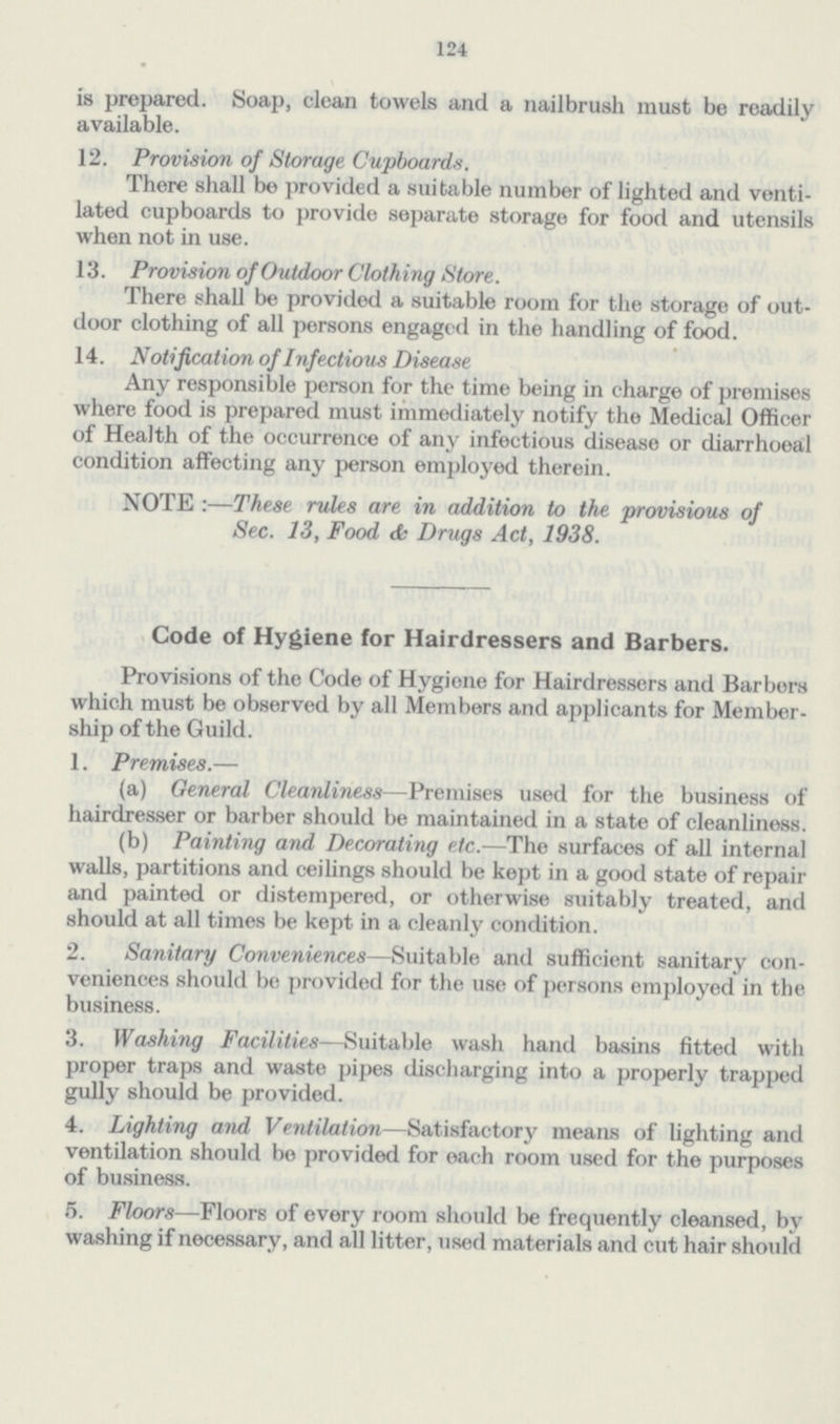 124 is prepared. Soap, clean towels and a nailbrush must be readily available. 12. Provision of Storage Cupboards. There shall be provided a suitable number of lighted and venti lated cupboards to provide separate storage for food and utensils when not in use. 13. Provision of Outdoor Clothing Store. There shall be provided a suitable room for the storage of out door clothing of all persons engaged in the handling of food. 14. Notification of Infectious Disease Any responsible person for the time being in charge of premises where food is prepared must immediately notify the Medical Officer of Health of the occurrence of any infectious disease or diarrhoeal condition affecting any person employed therein. NOTE :—These rules are in addition to the provisious of Sec. 13, Food & Drugs Act, 1938. Code of Hygiene for Hairdressers and Barbers. Provisions of the Code of Hygiene for Hairdressers and Barbers which must be observed by all Members and applicants for Member ship of the Guild. 1. Premises.— (a) General Cleanliness—Premises used for the business of hairdresser or barber should be maintained in a state of cleanliness. (b) Painting and Decorating etc.—The surfaces of all internal walls, partitions and ceilings should be kept in a good state of repair and painted or distempered, or otherwise suitably treated, and should at all times be kept in a cleanly condition. 2. Sanitary Conveniences—Suitable and sufficient sanitary con veniences should be provided for the use of persons employed in the business. 3. Washing Facilities—Suitable wash hand basins fitted with proper traps and waste pipes discharging into a properly trapped gully should be provided. 4. Lighting and Ventilation—Satisfactory means of lighting and ventilation should be provided for each room used for the purposes of business. 5. Floors—Floors of every room should be frequently cleansed, by washing if necessary, and all litter, used materials and cut hair should