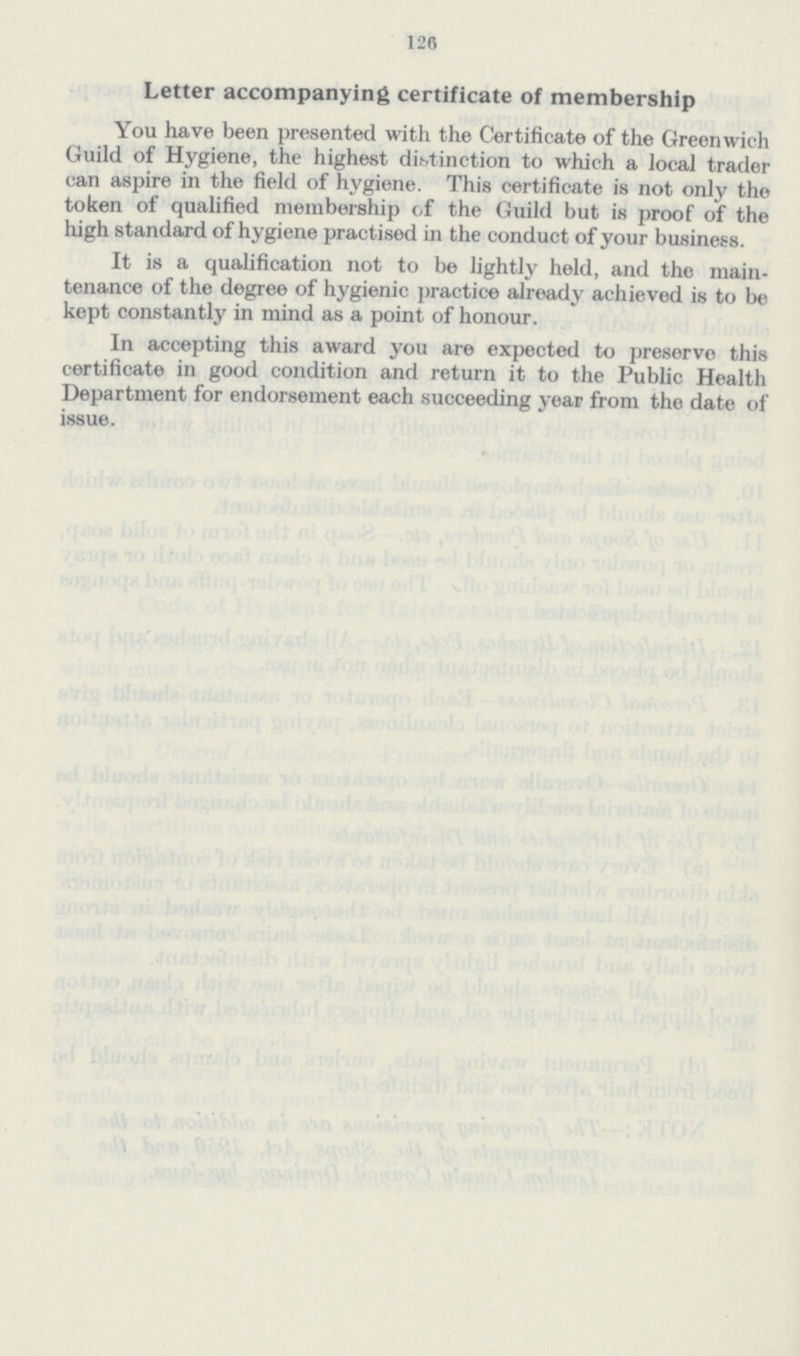 126 Letter accompanying certificate of membership You have been presented with the Certificate of the Greenwich Guild of Hygiene, the highest distinction to which a local trader can aspire in the field of hygiene. This certificate is not only the token of qualified membership of the Guild but is proof of the high standard of hygiene practised in the conduct of your business. It is a qualification not to be lightly held, and the main tenance of the degree of hygienic practice already achieved is to be kept constantly in mind as a point of honour. In accepting this award you are expected to preserve this certificate in good condition and return it to the Public Health Department for endorsement each succeeding year from the date of issue.