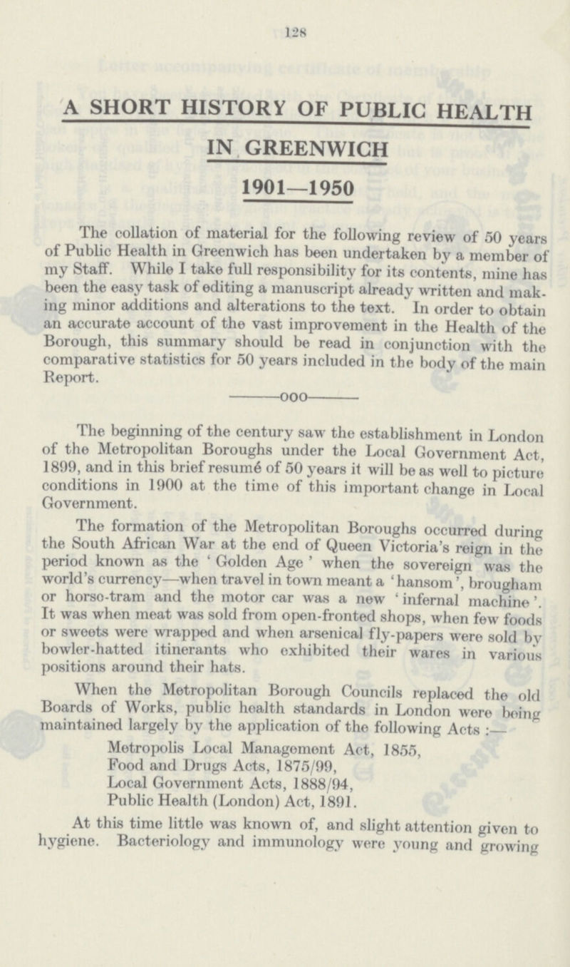 128 A SHORT HISTORY OF PUBLIC HEALTH IN GREENWICH 1901—1950 The collation of material for the following review of 50 years of Public Health in Greenwich has been undertaken by a member of my Staff. While I take full responsibility for its contents, mine has been the easy task of editing a manuscript already written and mak ing minor additions and alterations to the text. In order to obtain an accurate account of the vast improvement in the Health of the Borough, this summary should be read in conjunction with the comparative statistics for 50 years included in the body of the main Report. ooo The beginning of the century saw the establishment in London of the Metropolitan Boroughs under the Local Government Act, 1899, and in this brief resume of 50 years it will be as will to picture conditions in 1900 at the time of this important change in Local Government. The formation of the Metropolitan Boroughs occurred during the South African War at the end of Queen Victoria's reign in the period known as the ' Golden Age ' when the sovereign was the world's currency—when travel in town meant a ' hansom', brougham or horso-tram and the motor car was a new ' infernal machine It was when meat was sold from open-fronted shops, when few foods or sweets were wrapped and when arsenical fly-papers were sold by bowler-hatted itinerants who exhibited their wares in various positions around their hats. When the Metropolitan Borough Councils replaced the old Boards of Works, public health standards in London were being maintained largely by the application of the following Acts :— Metropolis Local Management Act, 1855, Food and Drugs Acts, 1875/99, Local Government Acts, 1888/94, Public Health (London) Act, 1891. At this time little was known of, and slight attention given to hygiene. Bacteriology and immunology were young and growing