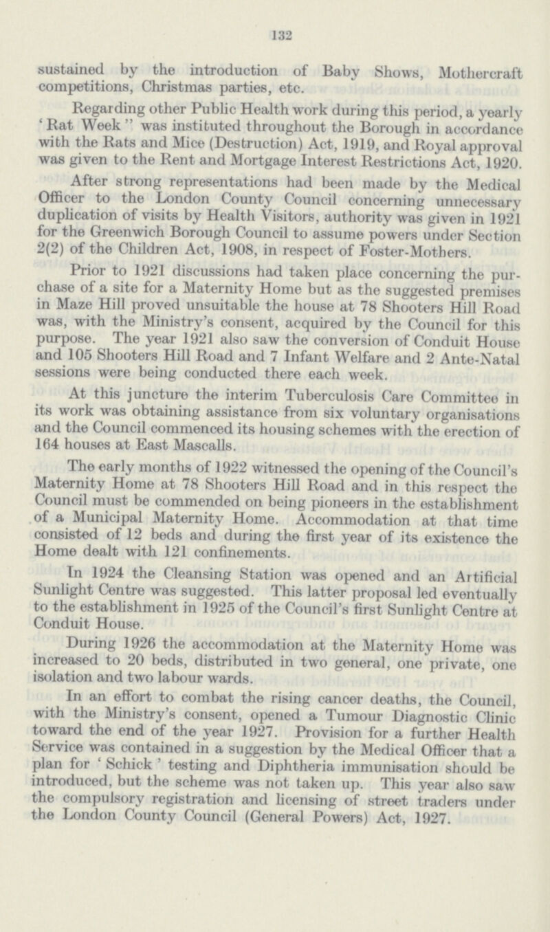 132 sustained by the introduction of Baby Shows, Mothercraft competitions, Christmas parties, etc. Regarding other Public Health work during this period, a yearly 'Rat Week was instituted throughout the Borough in accordance with the Rats and Mice (Destruction) Act, 1919, and Royal approval was given to the Rent and Mortgage Interest Restrictions Act, 1920. After strong representations had been made by the Medical Officer to the London County Council concerning unnecessary duplication of visits by Health Visitors, authority was given in 1921 for the Greenwich Borough Council to assume powers under Section 2(2) of the Children Act, 1908, in respect of Foster-Mothers. Prior to 1921 discussions had taken place concerning the pur chase of a site for a Maternity Home but as the suggested premises in Maze Hill proved unsuitable the house at 78 Shooters Hill Road was, with the Ministry's consent, acquired by the Council for this purpose. The year 1921 also saw the conversion of Conduit House and 105 Shooters Hill Road and 7 Infant Welfare and 2 Ante-Natal sessions were being conducted there each week. At this juncture the interim Tuberculosis Care Committee in its work was obtaining assistance from six voluntary organisations and the Council commenced its housing schemes with the erection of 164 houses at East Mascalls. The early months of 1922 witnessed the opening of the Council's Maternity Home at 78 Shooters Hill Road and in this respect the Council must be commended on being pioneers in the establishment of a Municipal Maternity Home. Accommodation at that time consisted of 12 beds and during the first year of its existence the Home dealt with 121 confinements. In 1924 the Cleansing Station was opened and an Artificial Sunlight Centre was suggested. This latter proposal led eventually to the establishment in 1925 of the Council's first Sunlight Centre at Conduit House. During 1926 the accommodation at the Maternity Home was increased to 20 beds, distributed in two general, one private, one isolation and two labour wards. In an effort to combat the rising cancer deaths, the Council, with the Ministry's consent, opened a Tumour Diagnostic Clinic toward the end of the year 1927. Provision for a further Health Service was contained in a suggestion by the Medical Officer that a plan for ' Schick ' testing and Diphtheria immunisation should be introduced, but the scheme was not taken up. This year also saw the compulsory registration and licensing of street traders under the London County Council (General Powers) Act, 1927.