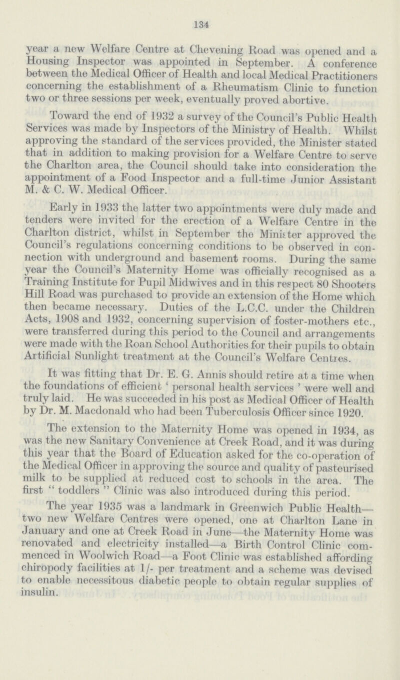 134 year a new Welfare Centre at Chevening Road was opened and a Housing Inspector was appointed in September. A conference between the Medical Officer of Health and local Medical Practitioners concerning the establishment of a Rheumatism Clinic to function two or three sessions per week, eventually proved abortive. Toward the end of 1932 a survey of the Council's Public Health Services was made by Inspectors of the Ministry of Health. Whilst approving the standard of the services provided, the Minister stated that in addition to making provision for a Welfare Centre to serve the Charlton area, the Council should take into consideration the appointment of a Food Inspector and a full-time Junior Assistant M. & C. W. Medical Officer. Early in 1033 the latter two appointments were duly made and tenders were invited for the erection of a Welfare Centre in the Charlton district, whilst in September the Minister approved the Council's regulations concerning conditions to be observed in con nection with underground and basement rooms. During the same year tho Council's Maternity Home was officially recognised as a Training Institute for Pupil Midwives and in this respect 80 Shooters Hill Road was purchased to provide an extension of the Home which then became necessary. Duties of the L.C.C. under the Children Acts, 1908 and 1932, concerning supervision of foster-mothers etc., were transferred during this period to the Council and arrangements were made with the Roan School Authorities for their pupils to obtain Artificial Sunlight treatment at the Council's Welfare Centres. It was fitting that Dr. E. G. Annis should retire at a time when the foundations of efficient' personal health services ' were well and truly laid. He was succeeded in his post as Medical Officer of Health by Dr. M. Macdonald who had been Tuberculosis Officer since 1920. The extension to the Maternity Home was opened in 1934, as was the new Sanitary Convenience at Creek Road, and it was during this year that the Board of Education asked for the co-operation of the Medical Officer in approving the source and quality of pasteurised milk to be supplied at reduced cost to schools in the area. The first  toddlers  Clinic was also introduced during this period. The year 1935 was a landmark in Greenwich Public Health— two new Welfare Centres were opened, one at Charlton Lane in January and one at Creek Road in June—the Maternity Home was renovated and electricity installed—a Birth Control Clinic com menced in Woolwich Road—a Foot Clinic was established affording chiropody facilities at 1/- per treatment and a scheme was devised to enable necessitous diabetic people to obtain regular supplies of insulin.