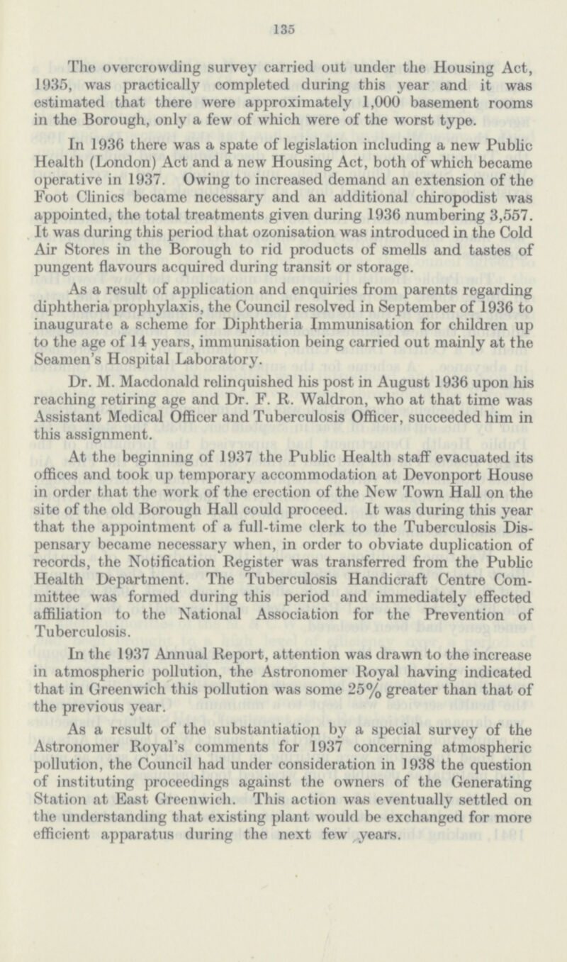 135 The overcrowding survey carried out under the Housing Act, 1935, was practically completed during this year and it was estimated that there were approximately 1,000 basement rooms in the Borough, only a few of which were of the worst type. In 1936 there was a spate of legislation including a new Public Health (London) Act and a new Housing Act, both of which became operative in 1937. Owing to increased demand an extension of the Foot Clinics became necessary and an additional chiropodist was appointed, the total treatments given during 1936 numbering 3,557. It was during this period that ozonisation was introduced in the Cold Air Stores in the Borough to rid products of smells and tastes of pungent flavours acquired during transit or storage. As a result of application and enquiries from parents regarding diphtheria prophylaxis, the Council resolved in September of 1936 to inaugurate a scheme for Diphtheria Immunisation for children up to the age of 14 years, immunisation being carried out mainly at the Seamen's Hospital Laboratory. Dr. M. Macdonald relinquished his post in August 1936 upon his reaching retiring age and Dr. F. R. Waldron, who at that time was Assistant Medical Officer and Tuberculosis Officer, succeeded him in this assignment. At the beginning of 1937 the Public Health staff evacuated its offices and took up temporary accommodation at Devonport House in order that the work of the erection of the New Town Hall on the site of the old Borough Hall could proceed. It was during this year that the appointment of a full-time clerk to the Tuberculosis Dis pensary became necessary when, in order to obviate duplication of records, the Notification Register was transferred from the Public Health Department. The Tuberculosis Handicraft Centre Com mittee was formed during this period and immediately effected affiliation to the National Association for the Prevention of Tuberculosis. In the 1937 Annual Report, attention was drawn to the increase in atmospheric pollution, the Astronomer Royal having indicated that in Greenwich this pollution was some 25% greater than that of the previous year. As a result of the substantiation by a special survey of the Astronomer Royal's comments for 1937 concerning atmospheric pollution, the Council had under consideration in 1938 the question of instituting proceedings against the owners of the Generating Station at East Greenwich. This action was eventually settled on the understanding that existing plant would be exchanged for more efficient apparatus during the next few years.