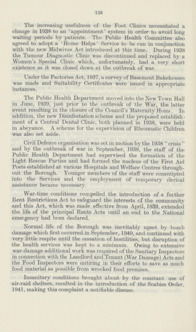 136 The increasing usefulness of the Foot Clinics necessitated a change in 1938 to an 'appointment' system in order to avoid long waiting periods by patients. The Public Health Committee also agreed to adopt a 'Home Helps' Service to be run in conjunction with the new Midwives Act introduced at this time. During 1938 the Tumour Diagnostic Clinic was discontinued and replaced by a Women's Special Clinic which, unfortunately, had a very short existence as it was closed down at the outbreak of war. Under the Factories Act, 1937, a survey of Basement Bakehouses was made and Suitability Certificates were issued in appropriate instances. The Public Health Department moved into the New Town Hall in June, 1939, just prior to the outbreak of the War, the latter event resulting in the closure of the Council's Maternity Home. In addition, the new Disinfestation scheme and the proposed establish ment of a Central Dental Clinic, both planned in 1938, were held in abeyance. A scheme for the supervision of Rheumatic Children was also set aside. Civil Defence organisation was set in motion by the 1938 crisis  and by the outbreak of war in September, 1939, the staff of the Public Health Department had supervised the formation of the Light Rescue Parties and had formed the nucleus of the First Aid Posts established at various Hospitals and Welfare Centres through out the Borough. Younger members of the staff were conscripted into the Services and the employment of temporary clerical assistance became necessary. War-time conditions compelled the introduction of a further Rent Restrictions Act to safeguard the interests of the community and this Act, which was made effective from April, 1939, extended the life of the principal Rents Acts until an end to the National emergency had been declared. Normal life of the Borough was inevitably upset by bomb damage which first occurred in September, 1940, and continued with very little respite until the cessation of hostilities, but disruption of the health services was kept to a minimum. Owing to extensive war-damage additional work was required of the Sanitary Inspectors in connection with the Landlord and Tenant (War Damage) Acts and the Food Inspectors were untiring in their efforts to save as much food material as possible from wrecked food premises. Insanitary conditions brought about by the constant use of air-raid shelters, resulted in the introduction of the Scabies Order, 1941, making this complaint a notifiable disease.