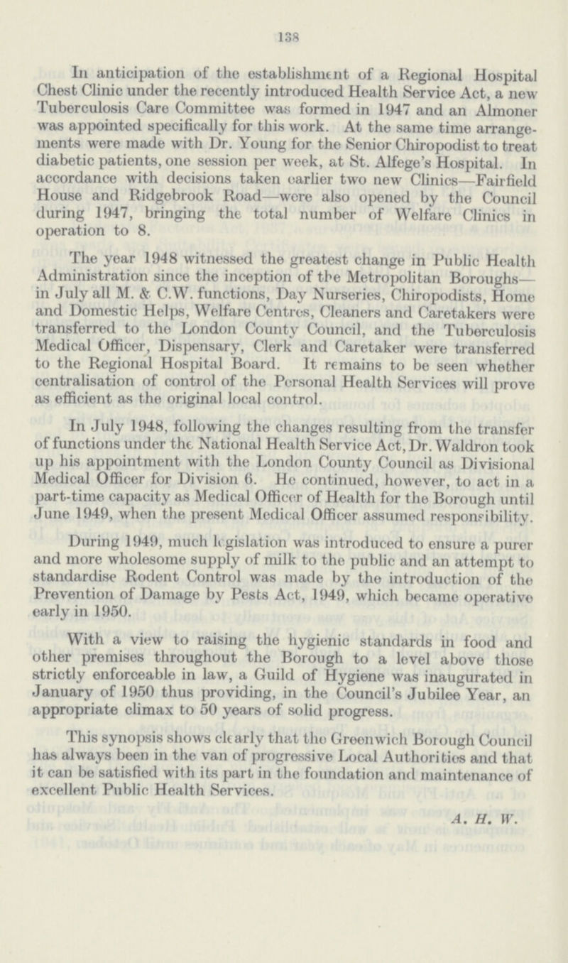 138 In anticipation of the establishment of a Regional Hospital Chest Clinic under the recently introduced Health Service Act, a new Tuberculosis Care Committee was formed in 1947 and an Almoner was appointed specifically for this work. At the same time arrangements were made with Dr. Young for the Senior Chiropodist to treat diabetic patients, one session per week, at St. Alfege's Hospital. In accordance with decisions taken earlier two new Clinics—Fairfield House and Ridgebrook Road—were also opened by the Council during 1947, bringing the total number of Welfare Clinics in operation to 8. The year 1948 witnessed the greatest change in Public Health Administration since the inception of the Metropolitan Boroughs— in July all M. & C.W. functions, Day Nurseries, Chiropodists, Home and Domestic Helps, Welfare Centres, Cleaners and Caretakers were transferred to the London County Council, and the Tuberculosis Medical Officer, Dispensary, Clerk and Caretaker were transferred to the Regional Hospital Board. It remains to be seen whether centralisation of control of the Personal Health Services will prove as efficient as the original local control. In July 1948, following the changes resulting from the transfer of functions under the National Health Service Act, Dr. Waldron took up his appointment with the London County Council as Divisional Medical Officer for Division 6. He continued, however, to act in a part-time capacity as Medical Officer of Health for the Borough until June 1949, when the present Medical Officer assumed responsibility. During 1949, much legislation was introduced to ensure a purer and more wholesome supply of milk to the public and an attempt to standardise Rodent Control was made by the introduction of the Prevention of Damage by Pests Act, 1949, which became operative early in 1950. With a view to raising the hygienic standards in food and other premises throughout the Borough to a level above those strictly enforceable in law, a Guild of Hygiene was inaugurated in January of 1950 thus providing, in the Council's Jubilee Year, an appropriate climax to 50 years of solid progress. This synopsis shows clearly that the Greenwich Borough Council has always been in the van of progressive Local Authoritiers and that it can be satisfied with its part in the foundation and maintenance of excellent Public Health Services. A. H. H.