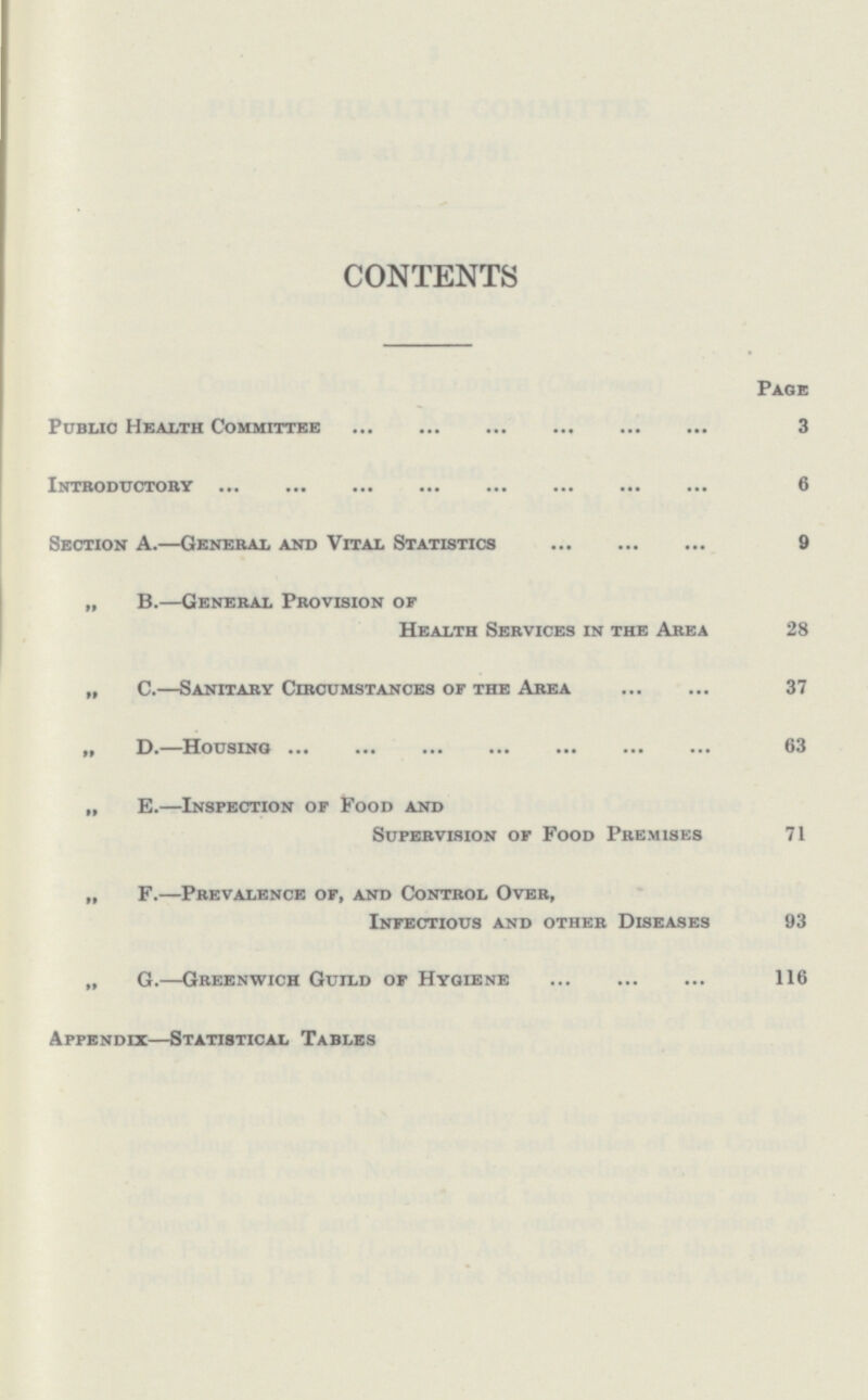 CONTENTS Page Public Health Committee 3 Introductory 6 Section A.—General and Vital Statistics 9 „ B.—General Provision of Health Services in the Area 28 „ C.—Sanitary Circumstances of the Area 37 „ D.—Housing 63 „ E.—Inspection of Food and Supervision of Food Premises 71 „ F.—Prevalence of, and Control Over, Infectious and other Diseases 93 „ G.—Greenwich Guild of Hygiene 116 Appendix—Statistical Tables