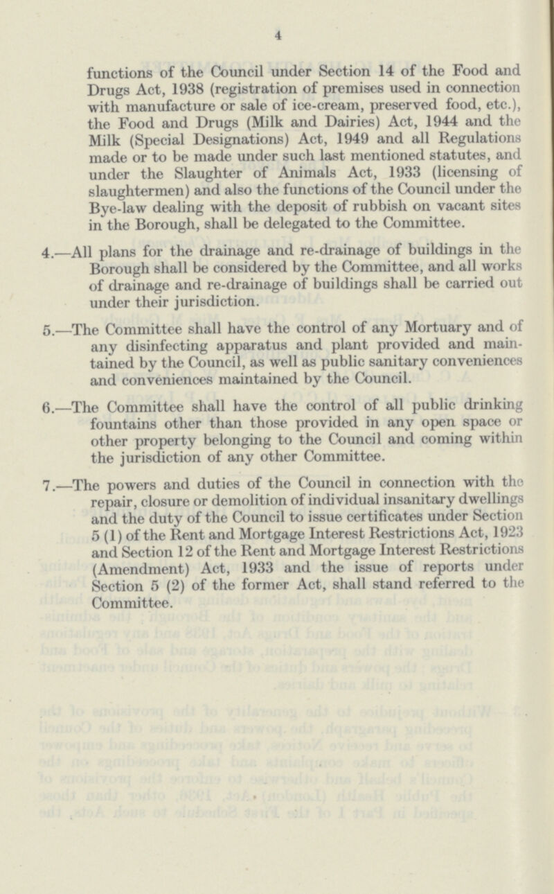 4 functions of the Council under Section 14 of the Food and Drugs Act, 1938 (registration of premises used in connection with manufacture or sale of ice-cream, preserved food, etc.), the Food and Drugs (Milk and Dairies) Act, 1944 and the Milk (Special Designations) Act, 1949 and all Regulations made or to be made under such last mentioned statutes, and under the Slaughter of Animals Act, 1933 (licensing of slaughtermen) and also the functions of the Council under the Bye-law dealing with the deposit of rubbish on vacant sites in the Borough, shall be delegated to the Committee. 4.—All plans for the drainage and re-drainage of buildings in the Borough shall be considered by the Committee, and all works of drainage and re-drainage of buildings shall be carried out under their jurisdiction. 5.—The Committee shall have the control of any Mortuary and of any disinfecting apparatus and plant provided and main tained by the Council, as well as public sanitary conveniences and conveniences maintained by the Council. 6.—The Committee shall have the control of all public drinking fountains other than those provided in any open space or other property belonging to the Council and coming within the jurisdiction of any other Committee. 7.—The powers and duties of the Council in connection with the repair, closure or demolition of individual insanitary dwellings and the duty of the Council to issue certificates under Section 5 (1) of the Rent and Mortgage Interest Restrictions Act, 1923 and Section 12 of the Rent and Mortgage Interest Restrictions (Amendment) Act, 1933 and the issue of reports under Section 5 (2) of the former Act, shall stand referred to the Committee.