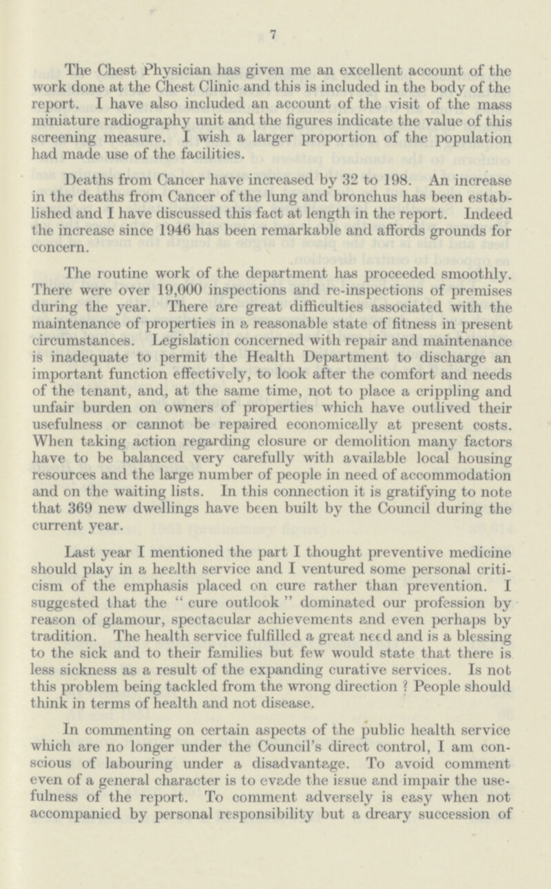 7 The Chest Physician has given me an excellent account of the work done at the Chest Clinic and this is included in the body of the report. I have also included an account of the visit of the mass miniature radiography unit and the figures indicate the value of this screening measure. I wish a larger proportion of the population had made use of the facilities. Deaths from Cancer have increased by 32 to 198. An increase in the deaths from Cancer of the lung and bronchus has been estab lished and I have discussed this fact at length in the report. Indeed the increase since 1946 has been remarkable and affords grounds for concern. The routine work of the department has proceeded smoothly. There were over 19,000 inspections and re-inspections of premises during the year. There are great difficulties associated with the maintenance of properties in p, reasonable state of fitness in present circumstances. Legislation concerned with repair and maintenance is inadequate to permit the Health Department to discharge an important function effectively, to look after the comfort and needs of the tenant, and, at the same time, not to place a crippling and unfair burden on owners of properties which have outlived their usefulness or cannot be repaired economically at present costs. When taking action regarding closure or demolition many factors have to be balanced very carefully with available local housing resources and the large number of people in need of accommodation and on the waiting lists. In this connection it is gratifying to note that 369 new dwellings have been built by the Council during the current year. Last year I mentioned the part I thought preventive medicine should play in a health service and I ventured some personal criti cism of the emphasis placed on cure rather than prevention. I suggested that the cure outlook dominated our profession by reason of glamour, spectacular achievements and even perhaps by tradition. The health service fulfilled a great need and is a blessing to the sick and to their families but few would state that there is less sickness as a result of the expanding curative services. Is not this problem being tackled from the wrong direction ? People should think in terms of health and not disease. In commenting on certain aspects of the public health service which are no longer under the Council's direct control, I am con scious of labouring under a disadvantage. To avoid comment even of a general character is to evade the issue and impair the use fulness of the report. To comment adversely is easy when not accompanied by personal responsibility but a dreary succession of