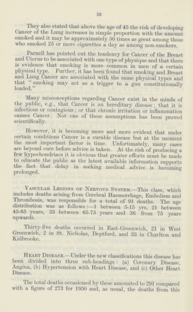 26 They also stated that above the age of 45 the risk of developing Cancer of the Lung increases in simple proportion with the amount smoked and it may be approximately 50 times as great among those who smoked 25 or more cigarettes a day as among non-smokers. Parnell has pointed out the tendency for Cancer of the Breast and Uterus to be associated with one type of physique and that there is evidence that smoking is more common in men of a certain physical type. Further, it has been found that smoking and Breast and Lung Cancer are associated with the same physical types and that smoking may act as a trigger to a gun constitutionally loaded. Many misconceptions regarding Cancer exist in the minds of the public, e.g., that Cancer is an hereditary disease; that it is infectious or contagious; or that chronic irritation or inflammation causes Cancer. Not one of these assumptions has been proved scientifically. However, it is becoming more and more evident that under certain conditions Cancer is a curable disease but at the moment the most important factor is time. Unfortunately, many cases are beyond cure before advice is taken. At the risk of producing a few hypochondriacs it is obvious that greater efforts must be made to educate the public as the latest available information supports the fact that delay in seeking medical advice is becoming prolonged. Vascular Lesions of Nervous System.—This class, which includes deaths arising from Cerebral Haemorrhage, Embolism and Thrombosis, was responsible for a total of 91 deaths. The age distribution was as follows:—1 between 5-15 yrs, 21 between 45-65 years, 33 between 65-75 years and 36 from 75 years upwards. Thirty-five deaths occurred in East-Greenwich, 21 in West Greenwich, 2 in St. Nicholas, Deptford, and 33 in Charlton and Kidbrooke. Heart Disease.—Under the new classifications this disease has been divided into three sub-headings: (a) Coronary Disease, Angina, (b) Hypertension with Heart Disease, and (c) Other Heart Disease. The total deaths occasioned by these amounted to 291 compared with a figure of 273 for 1950 and, as usual, the deaths from this