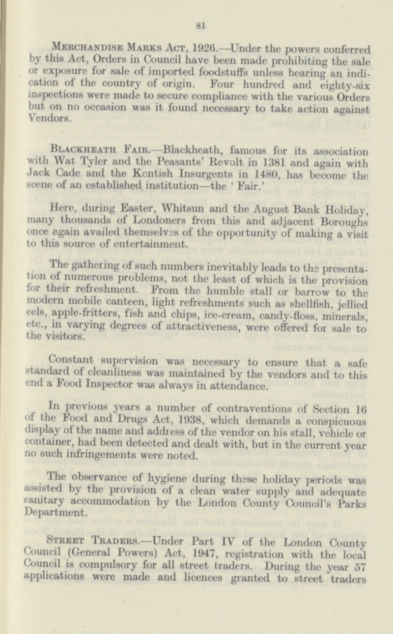 81 Merchandise Marks Act, 1926.—Under the powers conferred by this Act, Orders in Council have been made prohibiting the sale or exposure for sale of imported foodstuffs unless bearing an indi cation of the country of origin. Four hundred and eighty-six inspections were made to secure compliance with the various Orders but on no occasion was it found necessary to take action against Vendors. Blackheath Fair.—Blackheath, famous for its association with Wat Tyler and the Peasants' Revolt in 1381 and again with Jack Cade and the Kentish Insurgents in 1480, has become the scene of an established institution—the ' Fair.' Here, during Easter, Whitsun and the August Bank Holiday, many thousands of Londoners from this and adjacent Boroughs once again availed themselves of the opportunity of making a visit to this source of entertainment. The gathering of such numbers inevitably leads to the presenta tion of numerous problems, not the least of which is the provision for their refreshment. From the humble stall or barrow to the modern mobile canteen, light refreshments such as shellfish, jellied eels, apple-fritters, fish and chips, ice-cream, candy-floss, minerals, etc., in varying degrees of attractiveness, were offered for sale to the visitors. Constant supervision was necessary to ensure that a safe standard of cleanliness was maintained by the vendors and to this end a Food Inspector was always in attendance. In previous years a number of contraventions of Section 16 of the Food and Drugs Act, 1938, which demands a conspicuous display of the name and address of the vendor on his stall, vehicle or container, had been detected and dealt with, but in the current year no such infringements were noted. The observance of hygiene during these holiday periods was assisted by the provision of a clean water supply and adequate sanitary accommodation by the London County Council's Parks Department. Street Traders.—Under Part IV of the London County Council (General Powers) Act, 1947, registration with the local Council is compulsory for all street traders. During the year 57 applications were made and licences granted to street traders