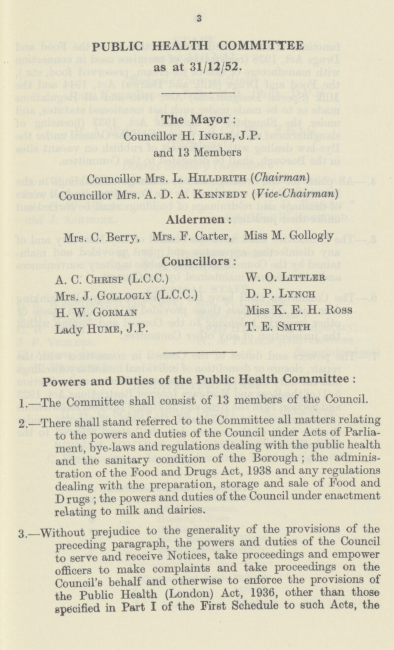 3 PUBLIC HEALTH COMMITTEE as at 31/12/52. The Mayor: Councillor H. Ingle, J.P. and 13 Members Councillor Mrs. L. Hilldrith (Chairman) Councillor Mrs. A. D. A. Kennedy (Vice-Chairman) Aldermen: Mrs. C. Berry, Mrs. F. Carter, Miss M. Gollogly Councillors : A. C. Chrisp (L.C.C.) Mrs. J. Gollogly (L.C.C.) H. W. Gorman Lady Hume, J.P. W. 0. Littler D. P. Lynch Miss K. E. H. Ross T. E. Smith Powers and Duties of the Public Health Committee: 1.—The Committee shall consist of 13 members of the Council. 2.—There shall stand referred to the Committee all matters relating to the powers and duties of the Council under Acts of Parlia ment, bye-laws and regulations dealing with the public health and the sanitary condition of the Borough; the adminis tration of the Food and Drugs Act, 1938 and any regulations dealing with the preparation, storage and sale of Food and D rugs ; the powers and duties of the Council under enactment relating to milk and dairies. 3.—Without prejudice to the generality of the provisions of the preceding paragraph, the powers and duties of the Council to serve and receive Notices, take proceedings and empower officers to make complaints and take proceedings on the Council's behalf and otherwise to enforce the provisions of the Public Health (London) Act, 1936, other than those specified in Part I of the First Schedule to such Acts, the